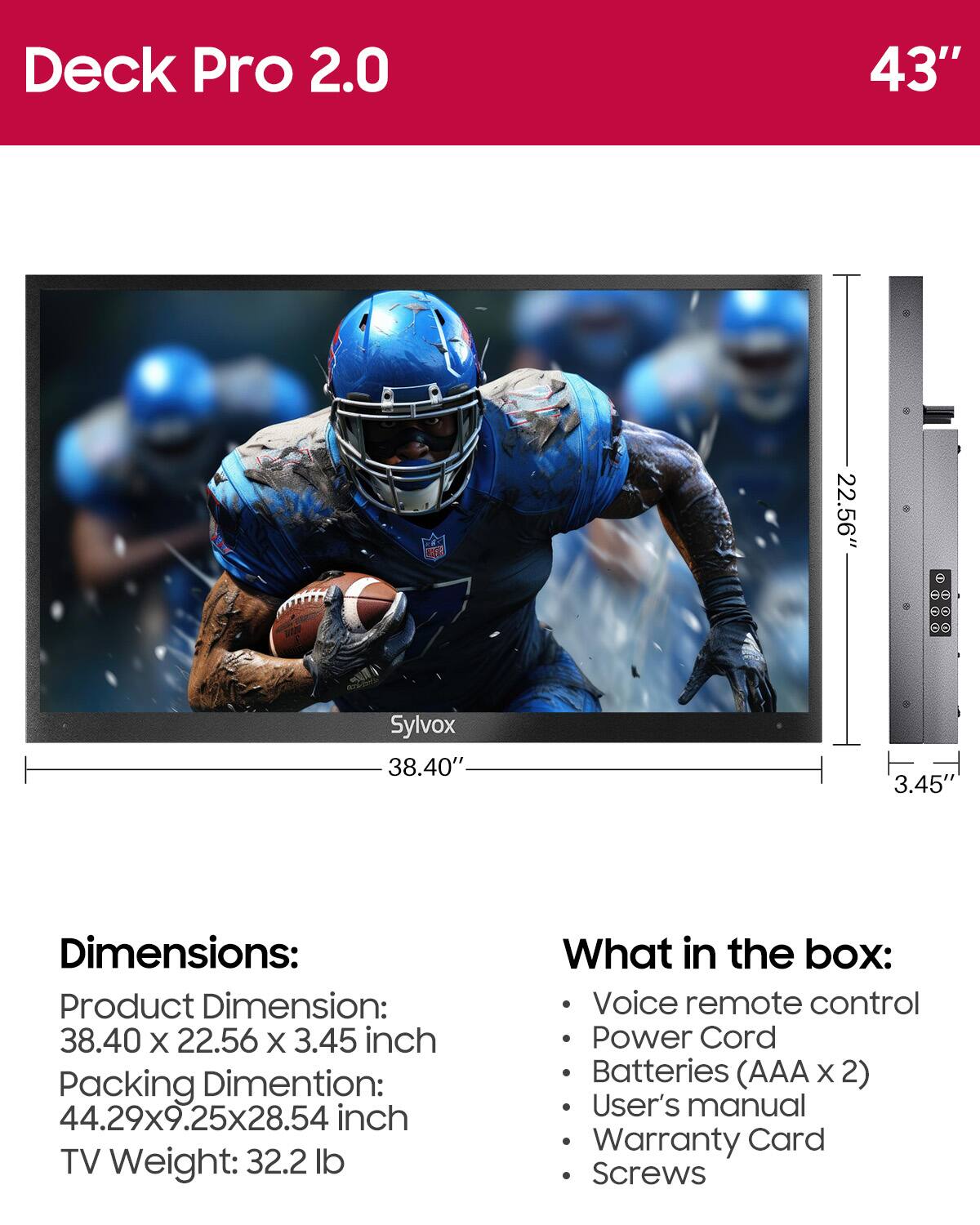 Deck Pro 2.0  
43"  
Sylvox  
38.40"  
22.56"  
3.45"  

Dimensions:  
Product Dimension: 38.40 x 22.56 x 3.45 inch  
Packing Dimension: 44.29x9.25x28.54 inch  
TV Weight: 32.2 lb  

What in the box:  
- Voice remote control  
- Power Cord  
- Batteries (AAA x 2)  
- User's manual  
- Warranty Card  
- Screws