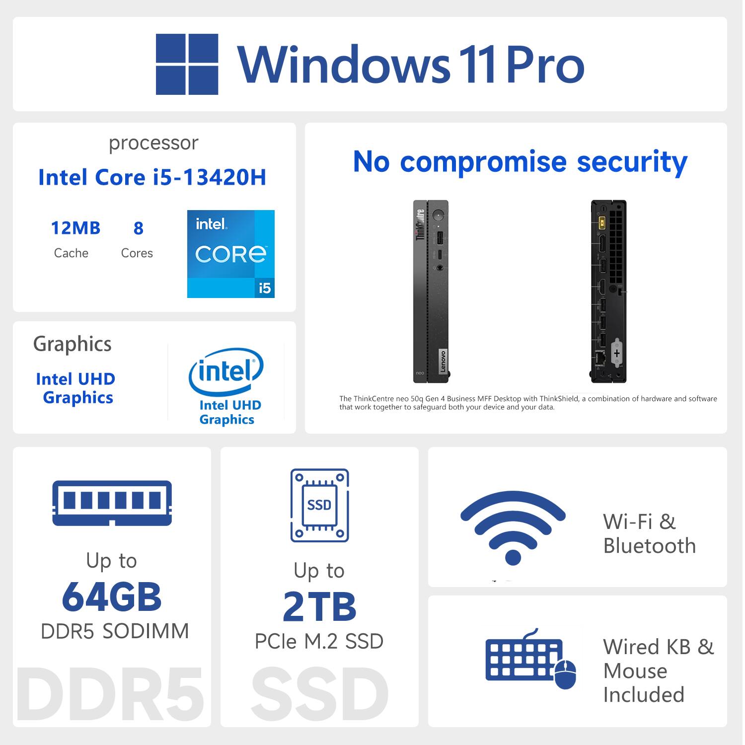 Windows 11 Pro  
Processor: Intel Core i5-13420H  
12MB Cache, 8 Cores  
Graphics: Intel UHD Graphics  
Up to 64GB DDR5 SODIMM  
Up to 2TB PCIe M.2 SSD  
Wi-Fi & Bluetooth  
Wired KB & Mouse Included  
No compromise security  
Lenovo ThinkCentre neo 500 Gen 1 Business MFF Desktop with ThinkShield