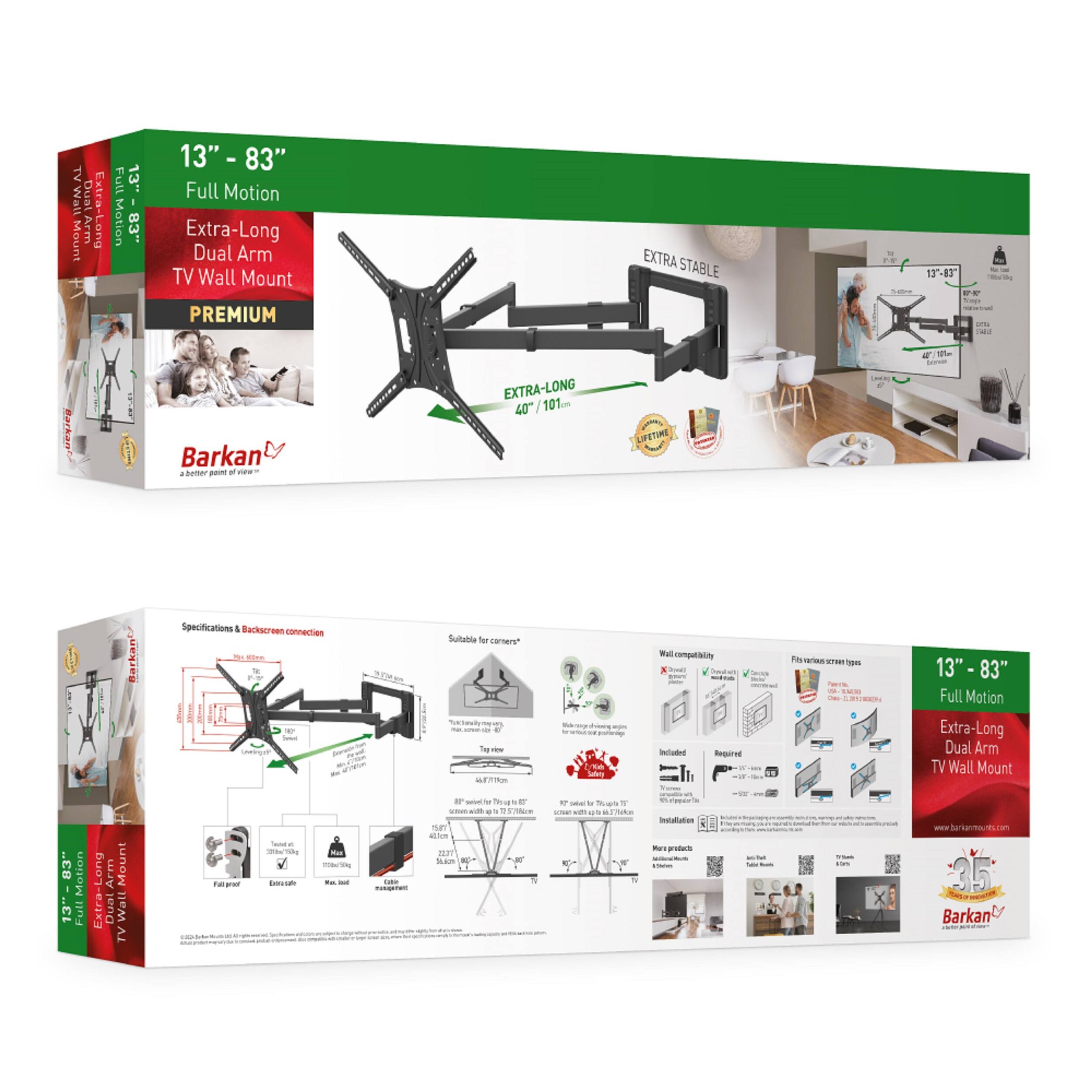 TV Wall Mount  
13" - 83" Full Motion Extra-Long Dual Arm TV Wall Mount  
PREMIUM EXTRA STABLE  

Specifications & Backscreen connection  
- Suitable for corners  
- Wall compatibility  
- Fits various screen types  
- Included  
- Required  

EXTRA-LONG 40" / 101cm  

Barkan  
A better part of living  

13" - 83" Full Motion Extra-Long Dual Arm TV Wall Mount  
EXTRA STABLE  

Lifetime Warranty  

35%