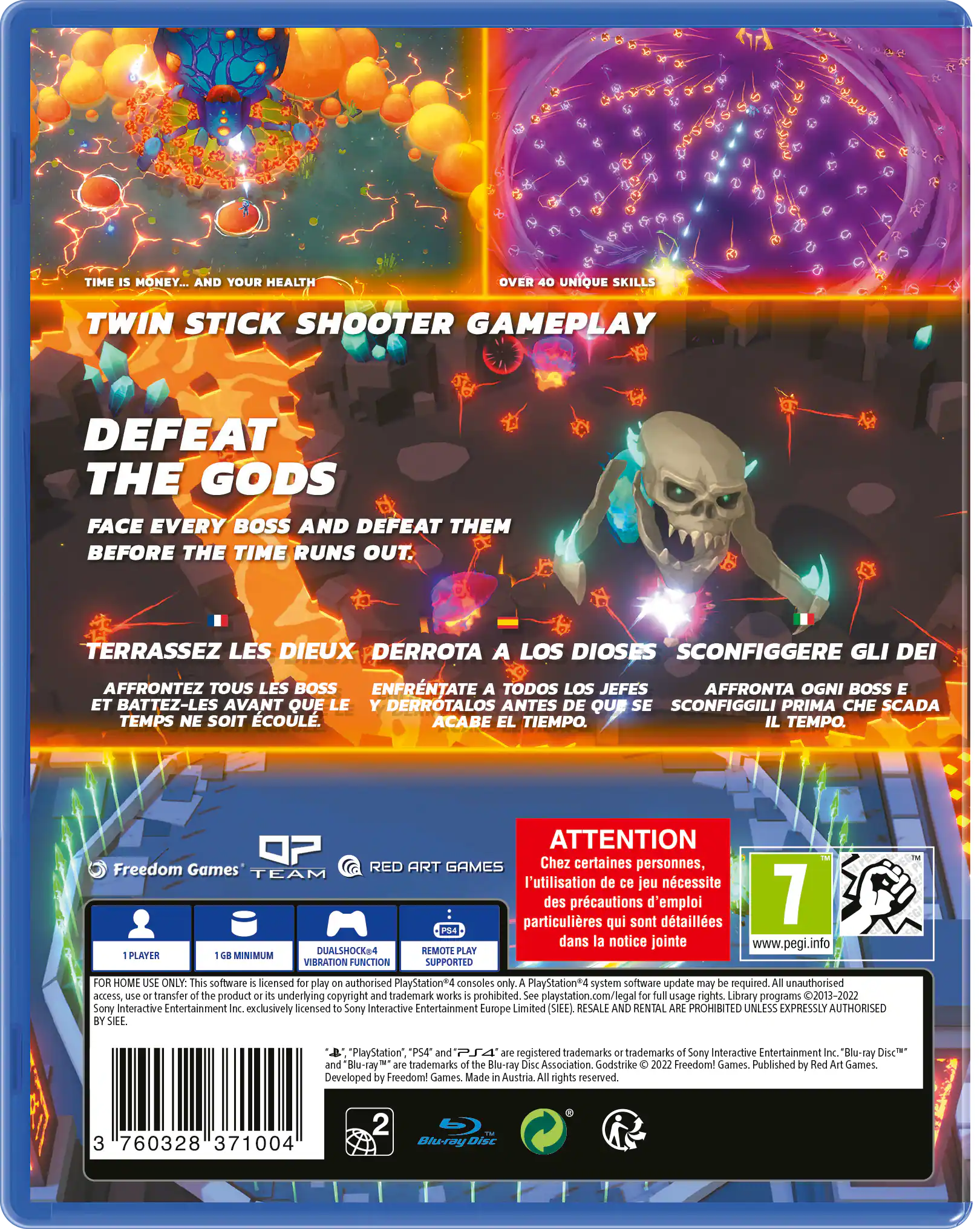 **TIME IS MONEY... AND YOUR HEALTH**

**OVER 40 UNIQUE SKILLS**

**TWIN STICK SHOOTER GAMEPLAY**

**DEFEAT THE GODS**

- FACE EVERY BOSS AND DEFEAT THEM BEFORE THE TIME RUNS OUT.

**TERRASSEZ LES DIEUX**

- AFFRONTEZ TOUS LES BOSS ET BATTEZ-LES AVANT QUE LE TEMPS NE SOIT ÉCOULÉ.

**DERROTA A LOS DIOS**

- ENFRENTATE A TODOS LOS JEFES Y DERROTALOS ANTES DE QUE SE ACABE EL TIEMPO.

**SCONFIGGERE GLI DEI**

- AFFRONTA OGNI BOSS E SCONFIGGILI PRIMA CHE SCADA IL TEMPO.

---

**ATTENTION**

- Chez certaines personnes, l'utilisation de ce jeu nécessite des précautions d'emploi particuliers qui sont détaillées dans la notice jointe.

**7** (PEGI 7)

---

**Freedom Games TEAM**

**RED ART GAMES**

---

**1 PLAYER**

**1 GB MINIMUM**

**DUALSHOCK4**

**REMOTE PLAY**

**VIBRATION FUNCTION