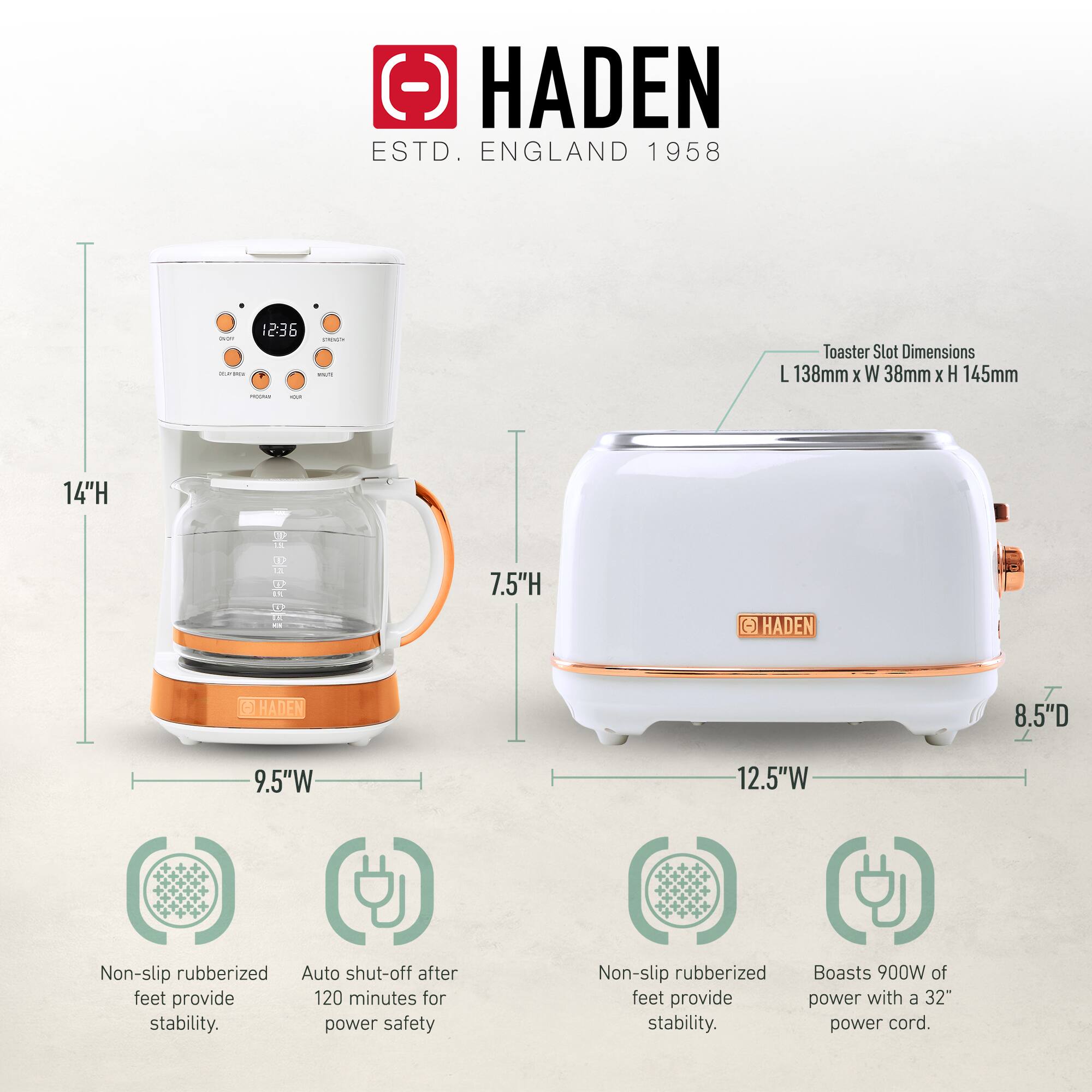 HADEN  
ESTD. ENGLAND 1958  

Toaster Slot Dimensions: L 138mm x W 38mm x H 145mm  

14"H  
7.5"H  
9.5"W  
12.5"W  
8.5"D  

Non-slip rubberized feet provide stability.  
Auto shut-off after 120 minutes for power safety.  
Boasts 900W of power with a 32" power cord.
