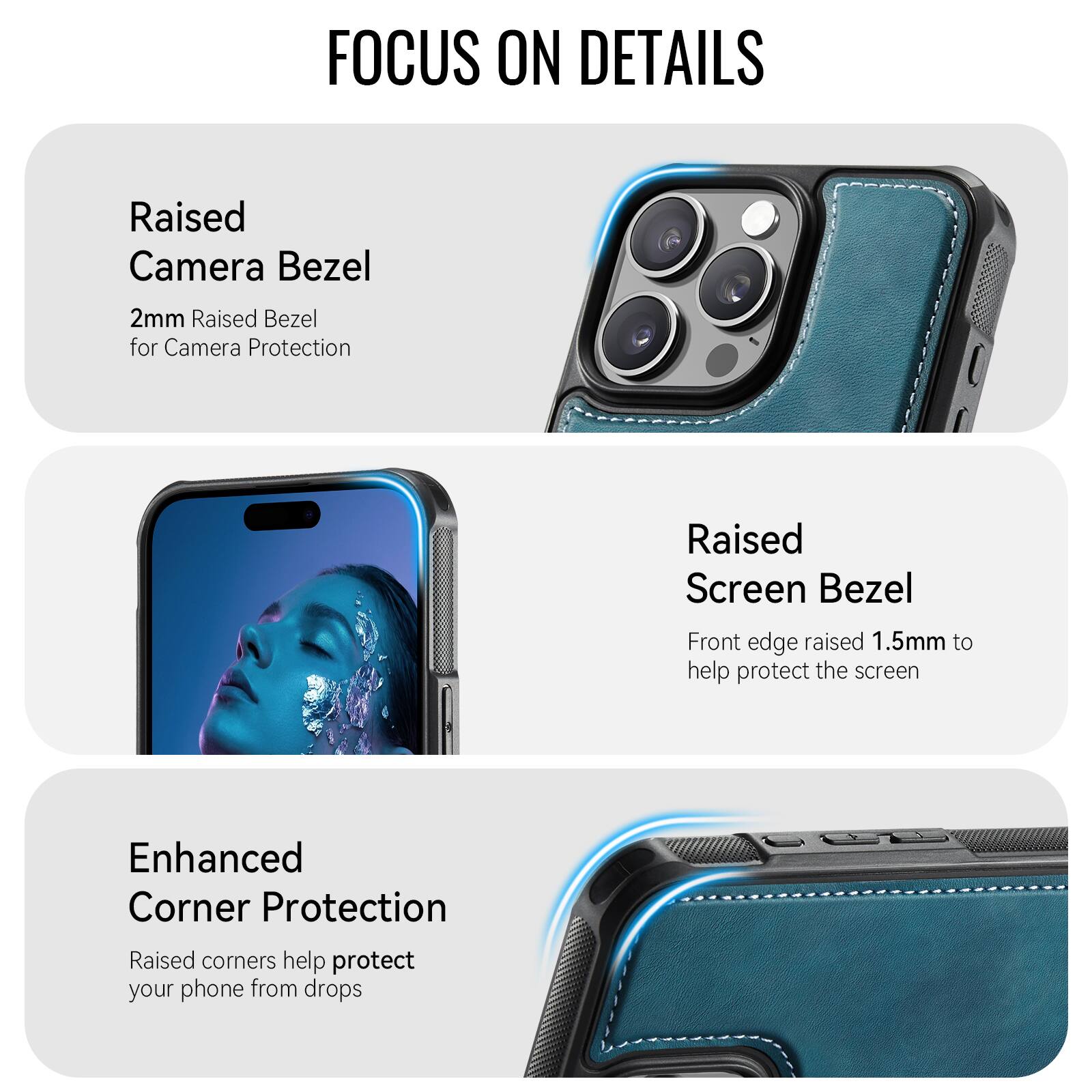 FOCUS ON DETAILS

Raised Camera Bezel
2mm Raised Bezel for Camera Protection

Raised Screen Bezel
Front edge raised 1.5mm to help protect the screen

Enhanced Corner Protection
Raised corners help protect your phone from drops
