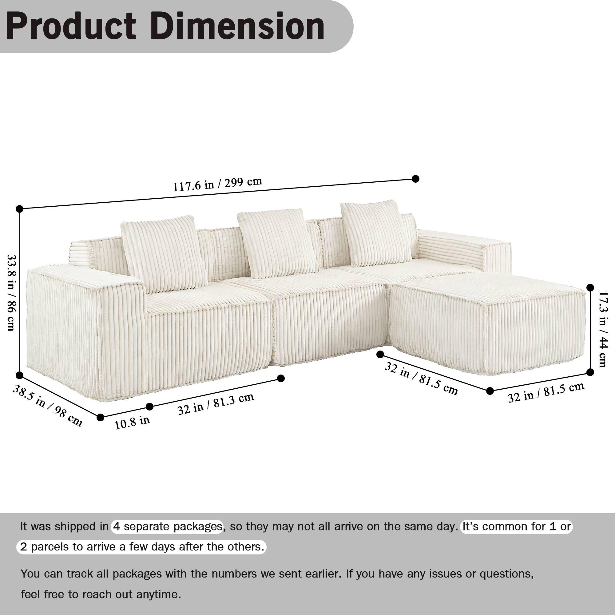 Product Dimension

117.6 in / 299 cm  
33.8 in / 86 cm  
38.5 in / 98 cm  
10.8 in  
81.3 cm / 32 in  
32 in / 81.5 cm  
32 in / 81.5 cm  
17.3 in / 44 cm  
44 cm

It was shipped in 4 separate packages, so they may not all arrive on the same day. It's common for 1 or 2 parcels to arrive a few days after the others. You can track all packages with the numbers we sent earlier. If you have any issues or questions, feel free to reach out anytime.