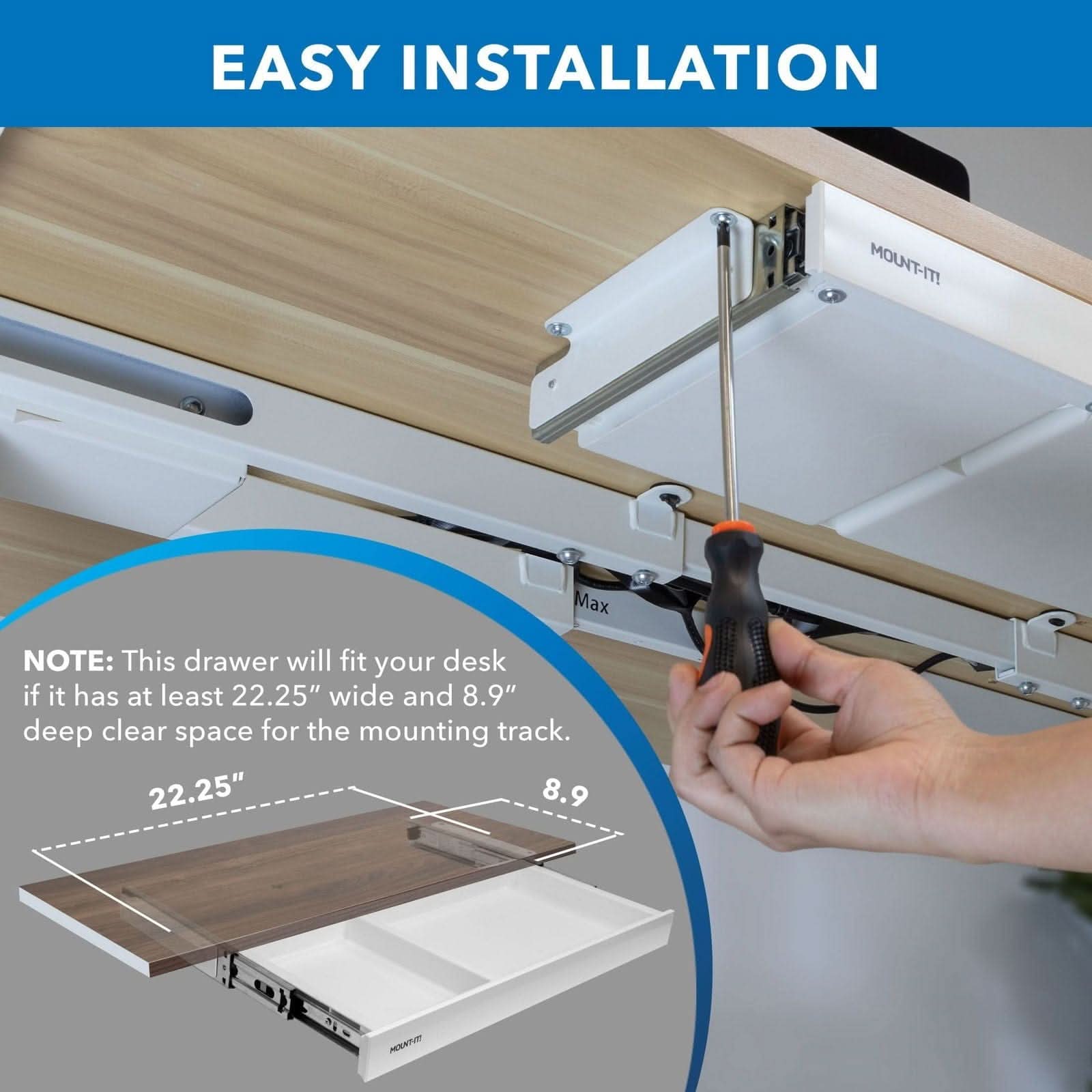 EASY INSTALLATION

MOUNT-IT! Max

NOTE: This drawer will fit your desk if it has at least 22.25" wide and 8.9" deep clear space for the mounting track.

22.25" 8.9"