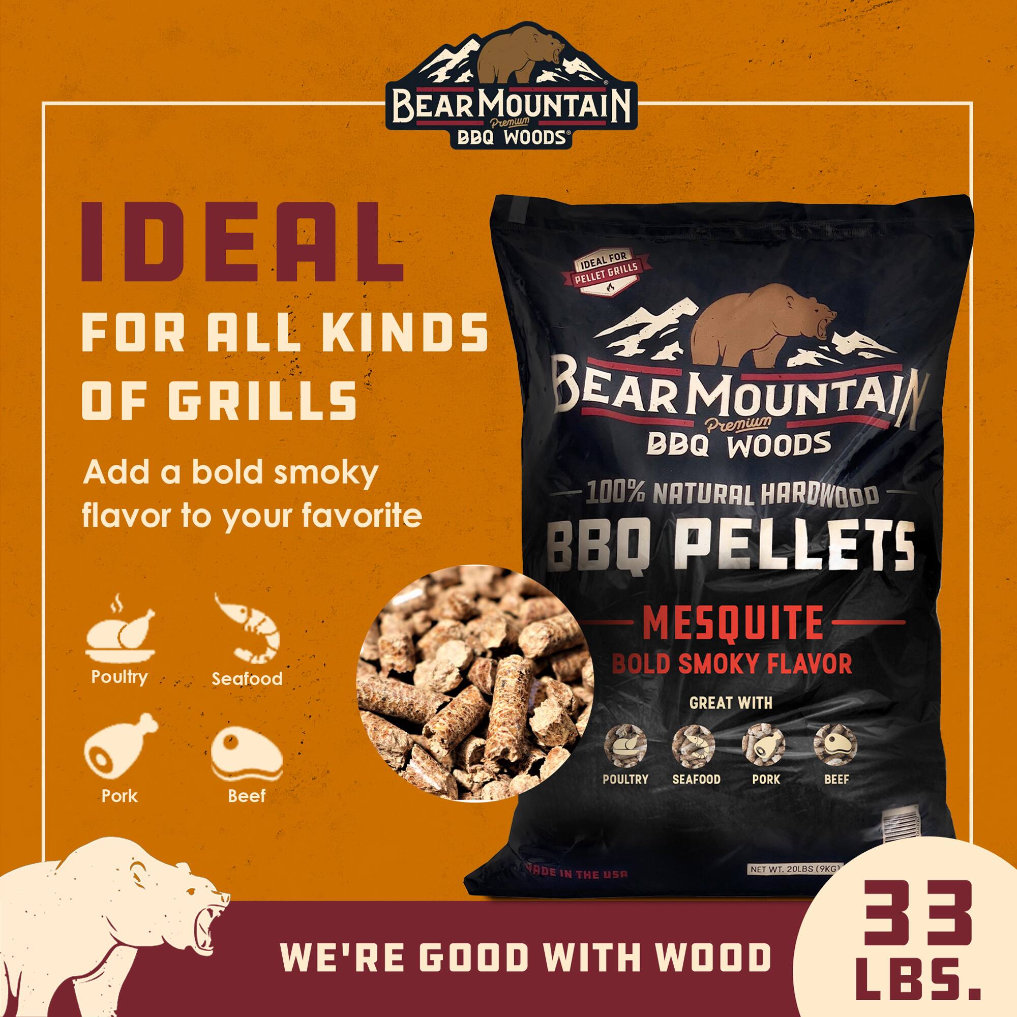 BEAR MOUNTAIN Premium BBQ Woods

Add a bold smoky 100% NATURAL HARDWOOD flavor to your favorite BBQ PELLETS

MESQUITE BOLD SMOKY FLAVOR

GREAT WITH Poultry Seafood Pork Beef

IDEAL FOR ALL KINDS OF GRILLS

WE'RE GOOD WITH WOOD

NET WT. 20 LBS. (9.07 KG)
