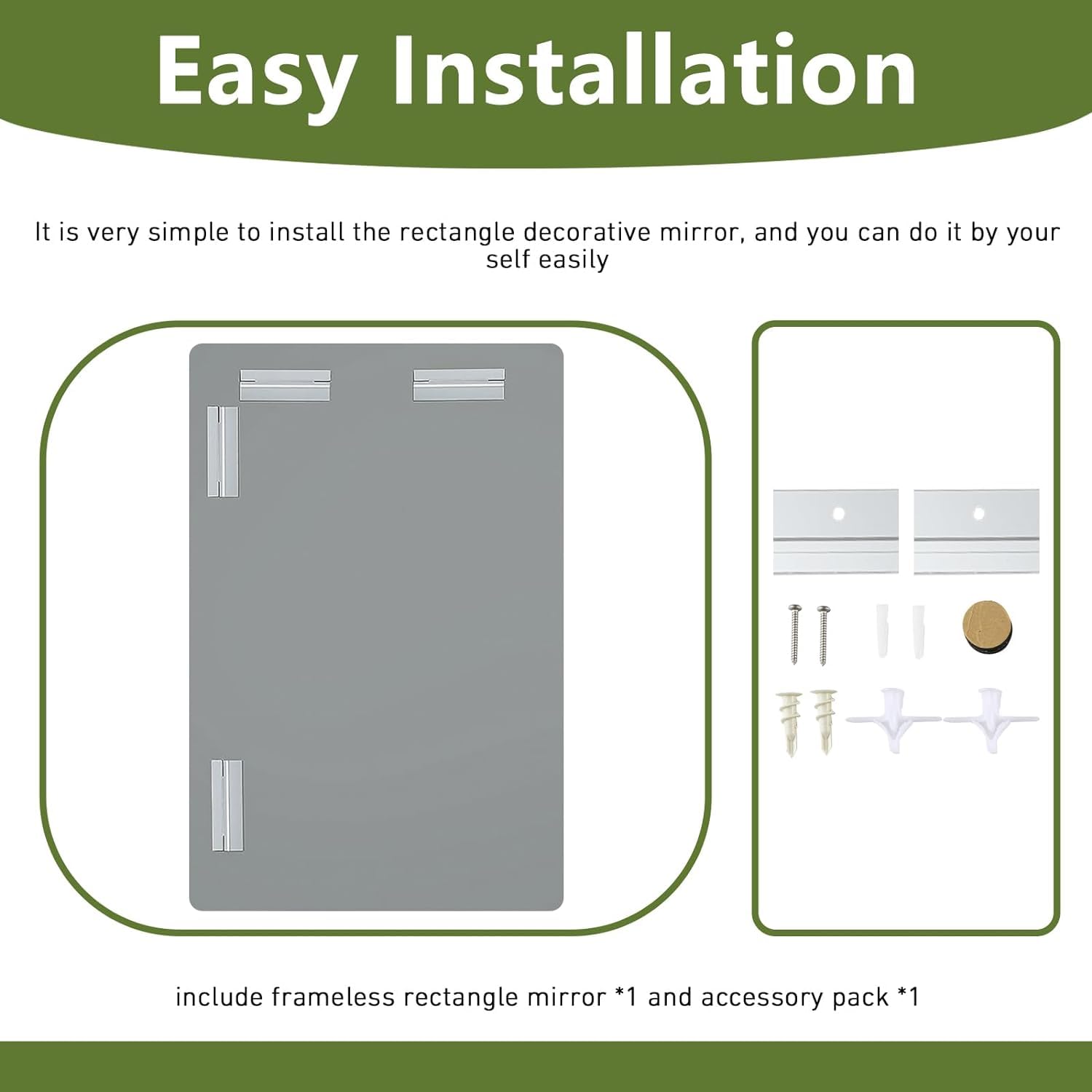 Easy Installation

It is very simple to install the rectangle decorative mirror, and you can do it by yourself easily.

include frameless rectangle mirror *1 and accessory pack *1