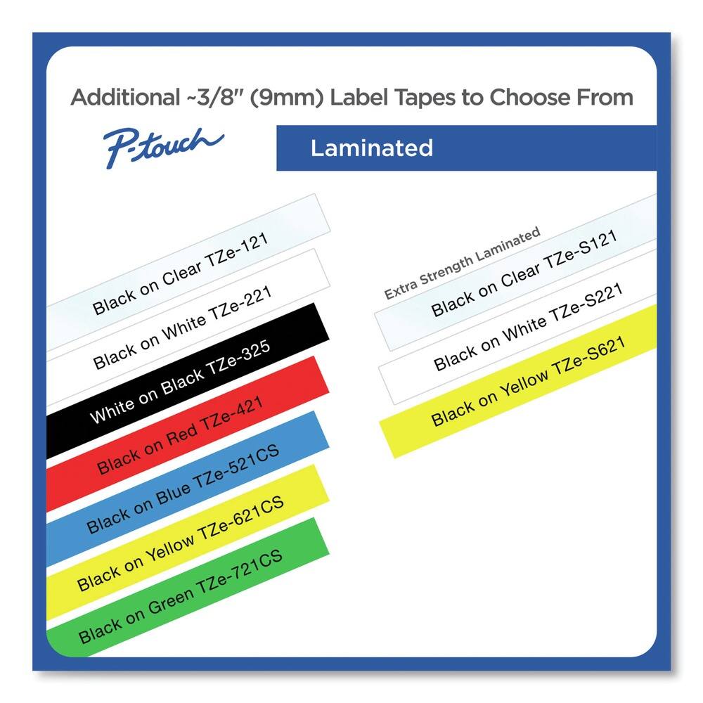 Additional ~3/8" (9mm) Label Tapes to Choose From

P-touch

Laminated

- Black on Clear TZe-121
- White on Black TZe-221
- Black on White TZe-325
- Black on Red TZe-421
- Black on Blue TZe-521CS
- Black on Yellow TZe-621CS
- Black on Green TZe-721CS

Extra Strength Laminated

- Black on Clear TZe-S121
- Black on White TZe-S221
- Black on Yellow TZe-S621