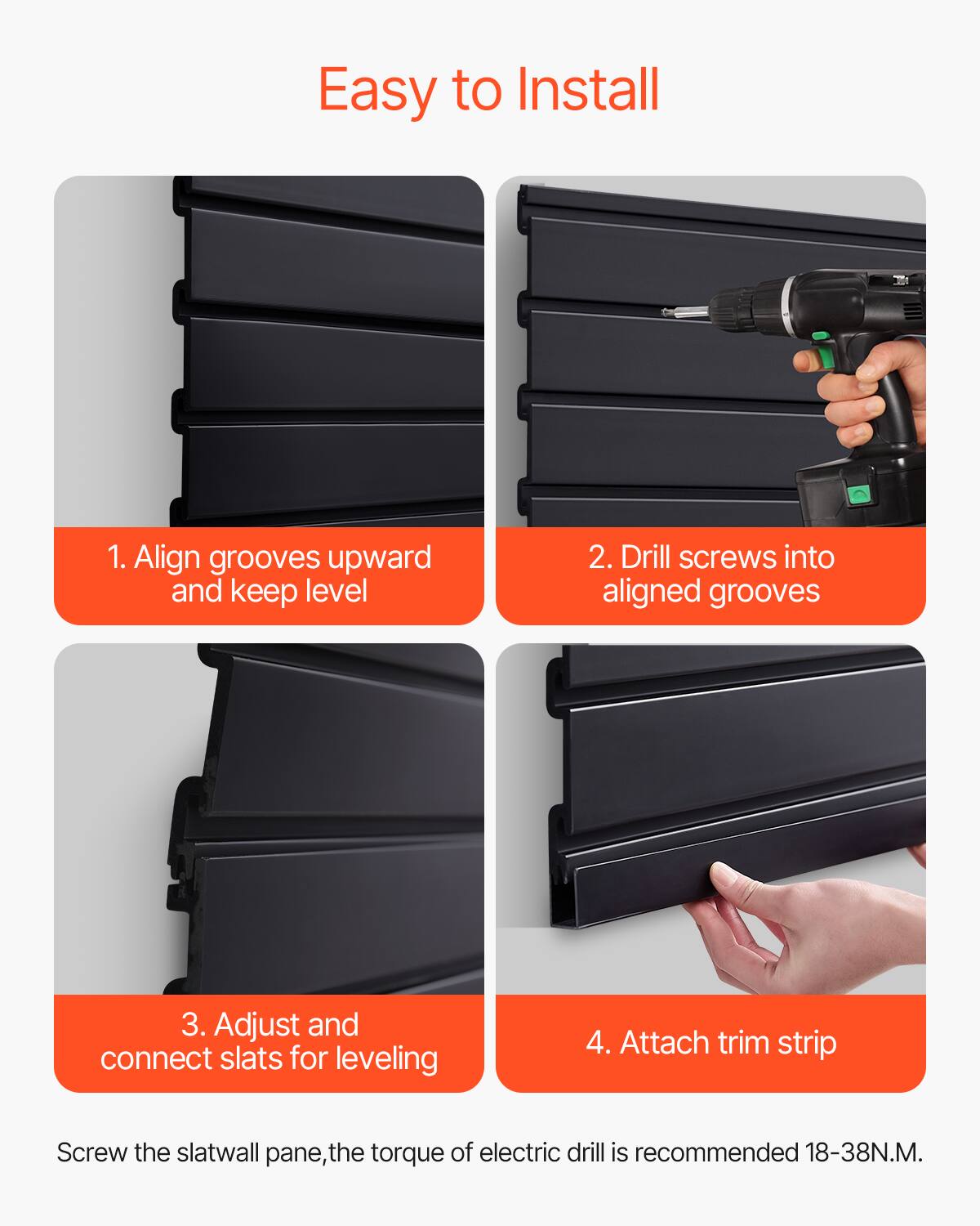 Easy to Install

1. Align grooves upward and keep level

2. Drill screws into aligned grooves

3. Adjust and connect slats for leveling

4. Attach trim strip

Screw the slatwall pane, the torque of electric drill is recommended 18-38N.M.