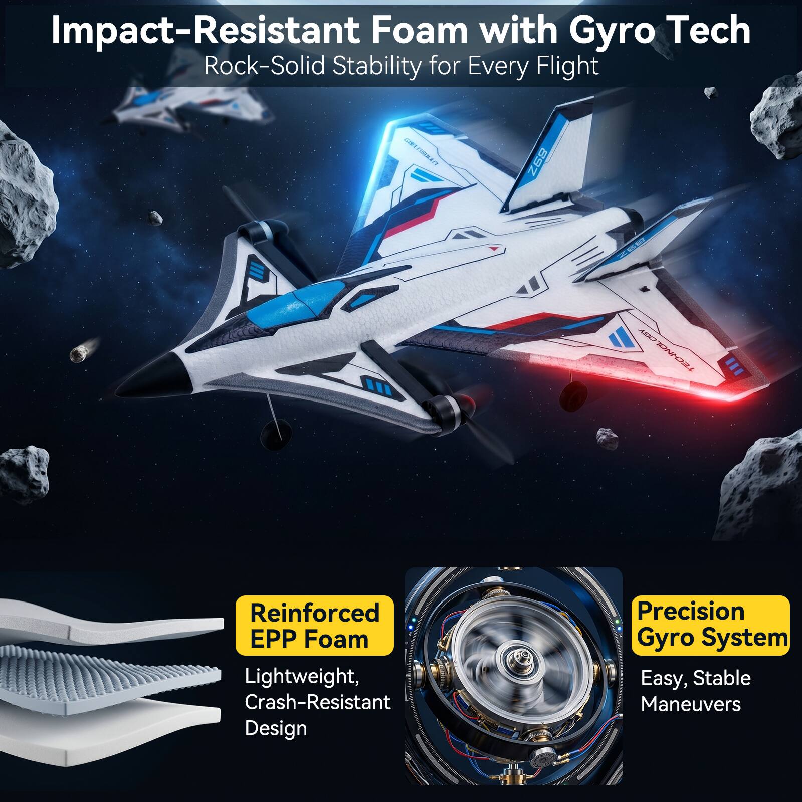 Impact-Resistant Foam with Gyro Tech  
Rock-Solid Stability for Every Flight

LAND  
89Z  
ZEE  
OGY ECHNOL

Reinforced EPP Foam  
Lightweight, Crash-Resistant Design

Precision Gyro System  
Easy, Stable Maneuvers