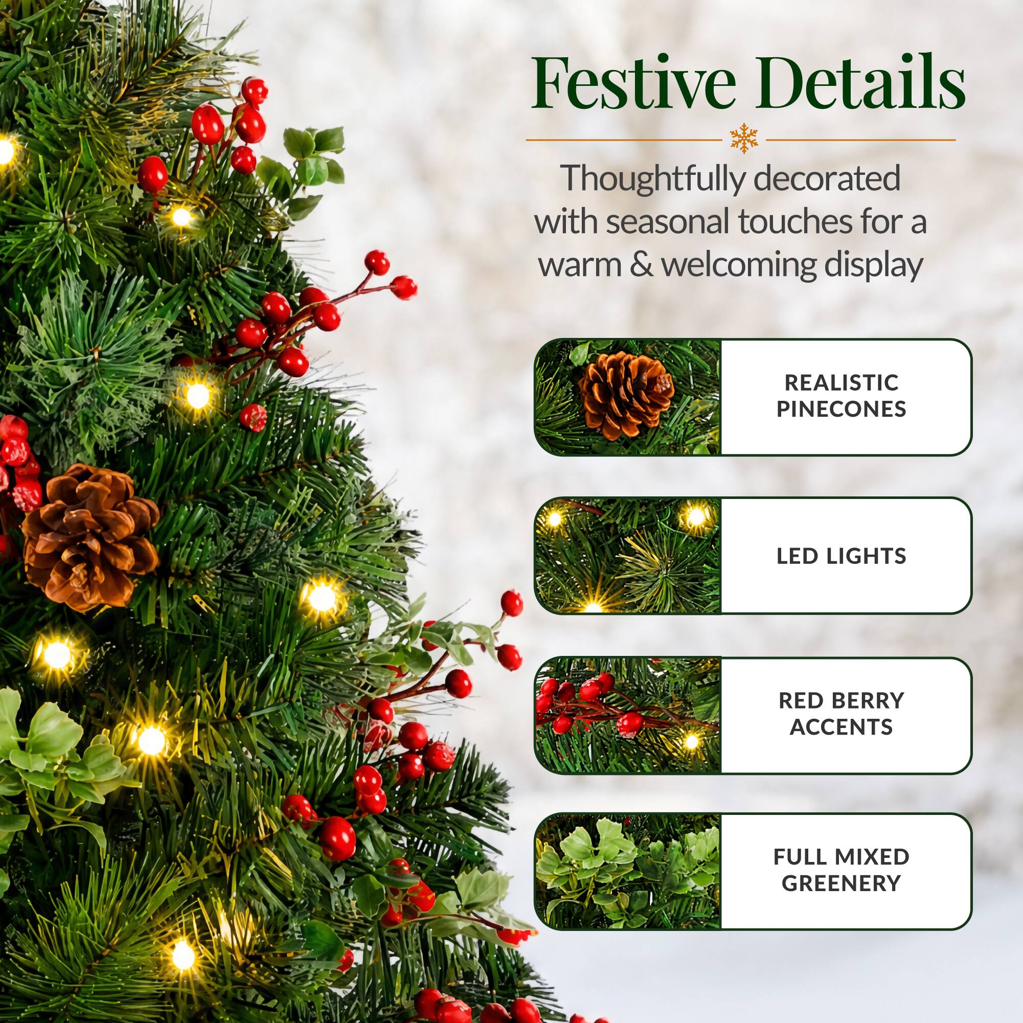 Festive Details

Thoughtfully decorated with seasonal touches for a warm & welcoming display

- REALISTIC PINECONES
- LED LIGHTS
- RED BERRY ACCENTS
- FULL MIXED GREENERY