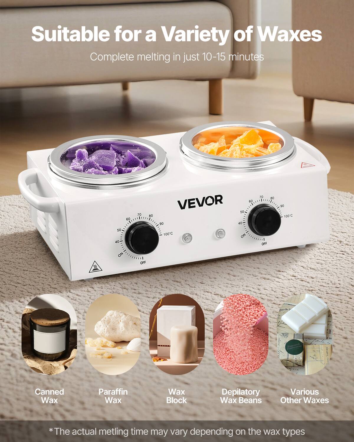 Suitable for a Variety of Waxes  
Complete melting in just 10-15 minutes  

VEVOR  

Canned Wax  
Paraffin Wax  
Wax Block  
Depilatory Wax Beans  
Various Other Waxes  

*The actual melting time may vary depending on the wax types