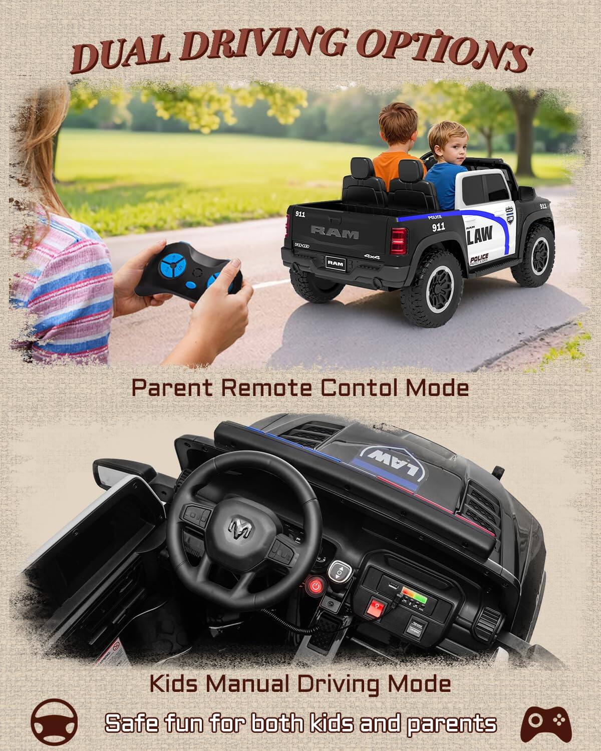 DUAL DRIVING OPTIONS

5 911 RAM OREHIE RAM POLICE 911 LAW POLICE

Parent Remote Control Mode

Kids Manual Driving Mode

Safe fun for both kids and parents