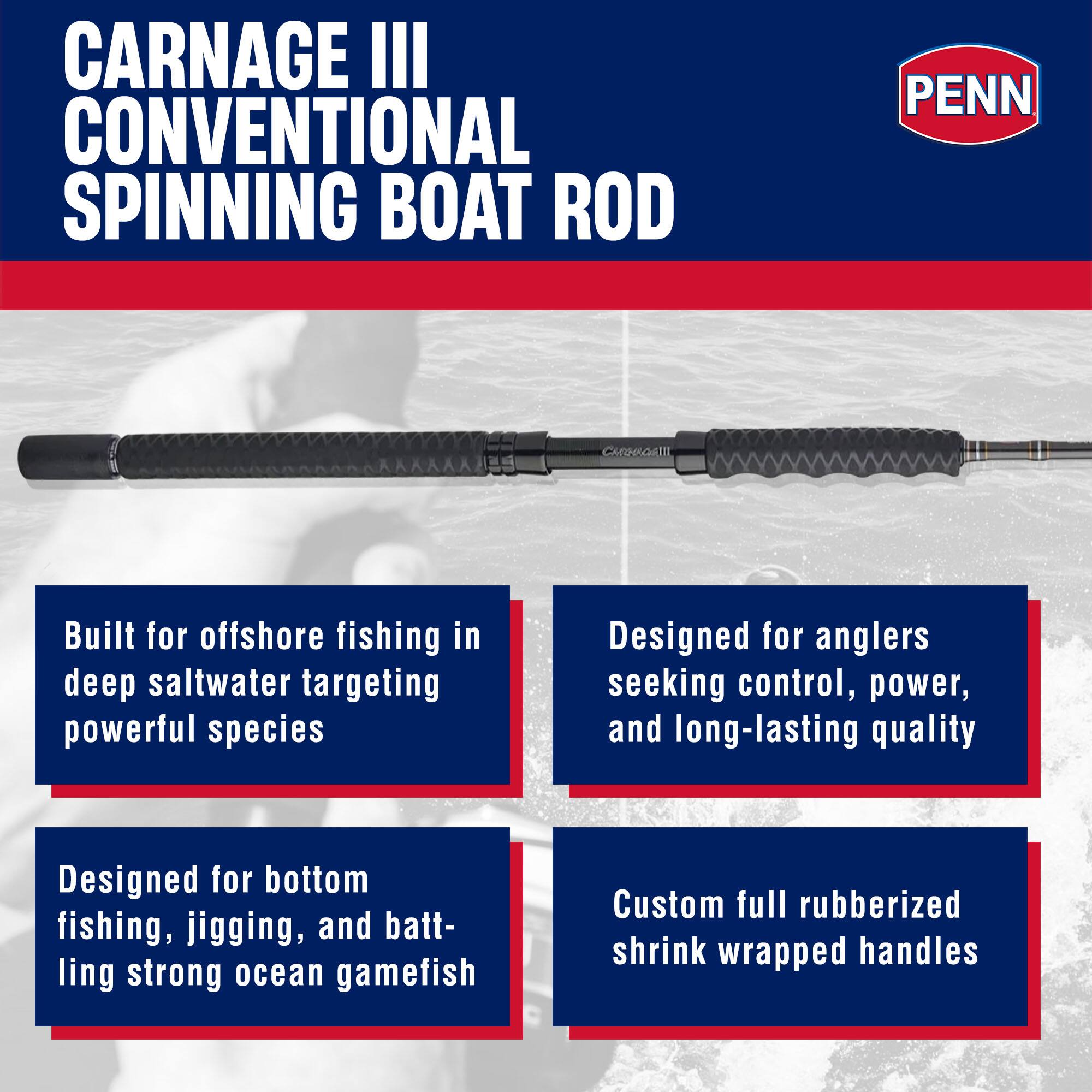 CARNAGE III CONVENTIONAL SPINNING BOAT ROD  
PENN CARNISGRTI  

Built for offshore fishing in deep saltwater targeting powerful species  
Designed for anglers seeking control, power, and long-lasting quality  
Designed for bottom fishing, jigging, and battling strong ocean gamefish  
Custom full rubberized shrink wrapped handles