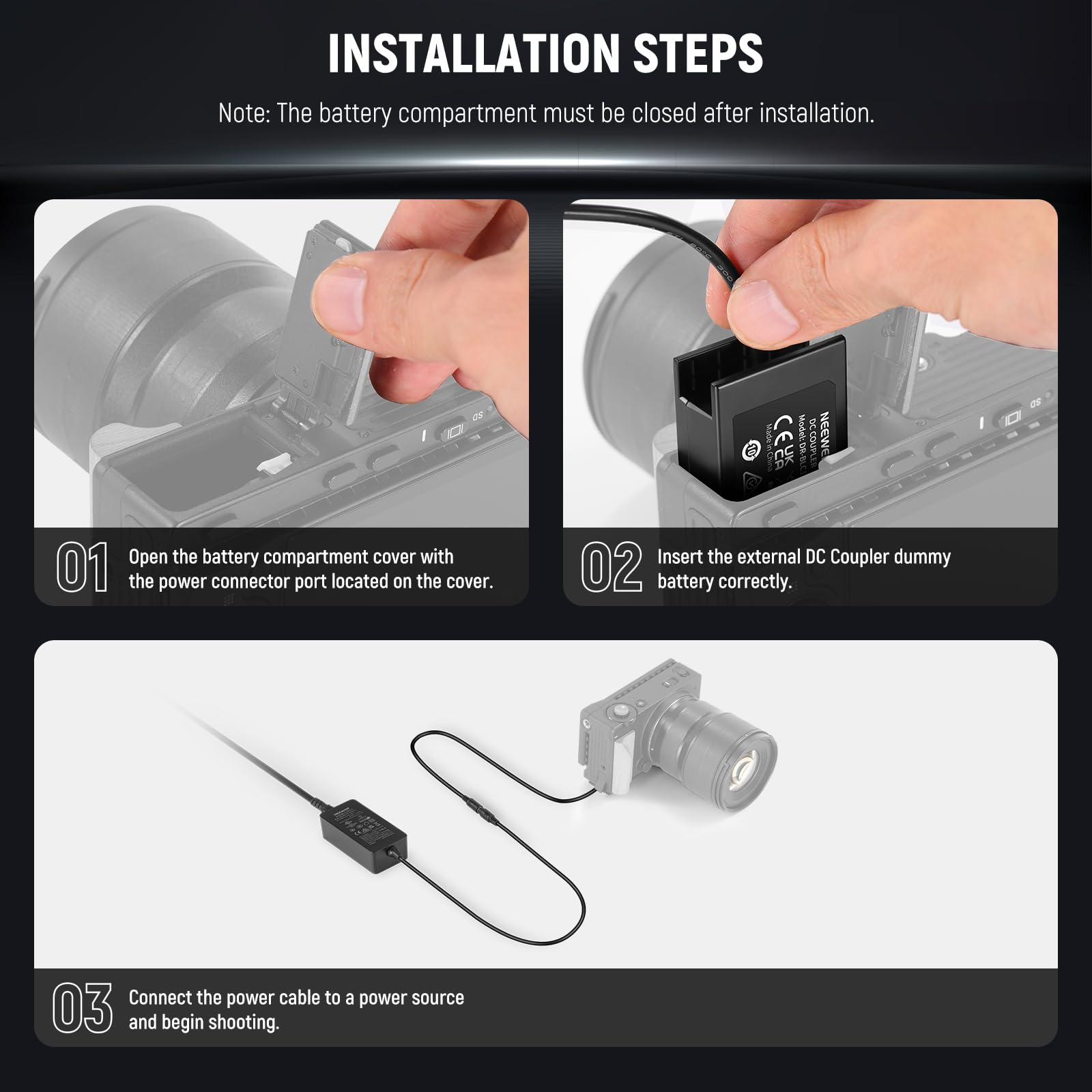 INSTALLATION STEPS

Note: The battery compartment must be closed after installation.

01. Open the battery compartment cover with the power connector port located on the cover.

02. Insert the external DC Coupler dummy battery correctly.

03. Connect the power cable to a power source and begin shooting.