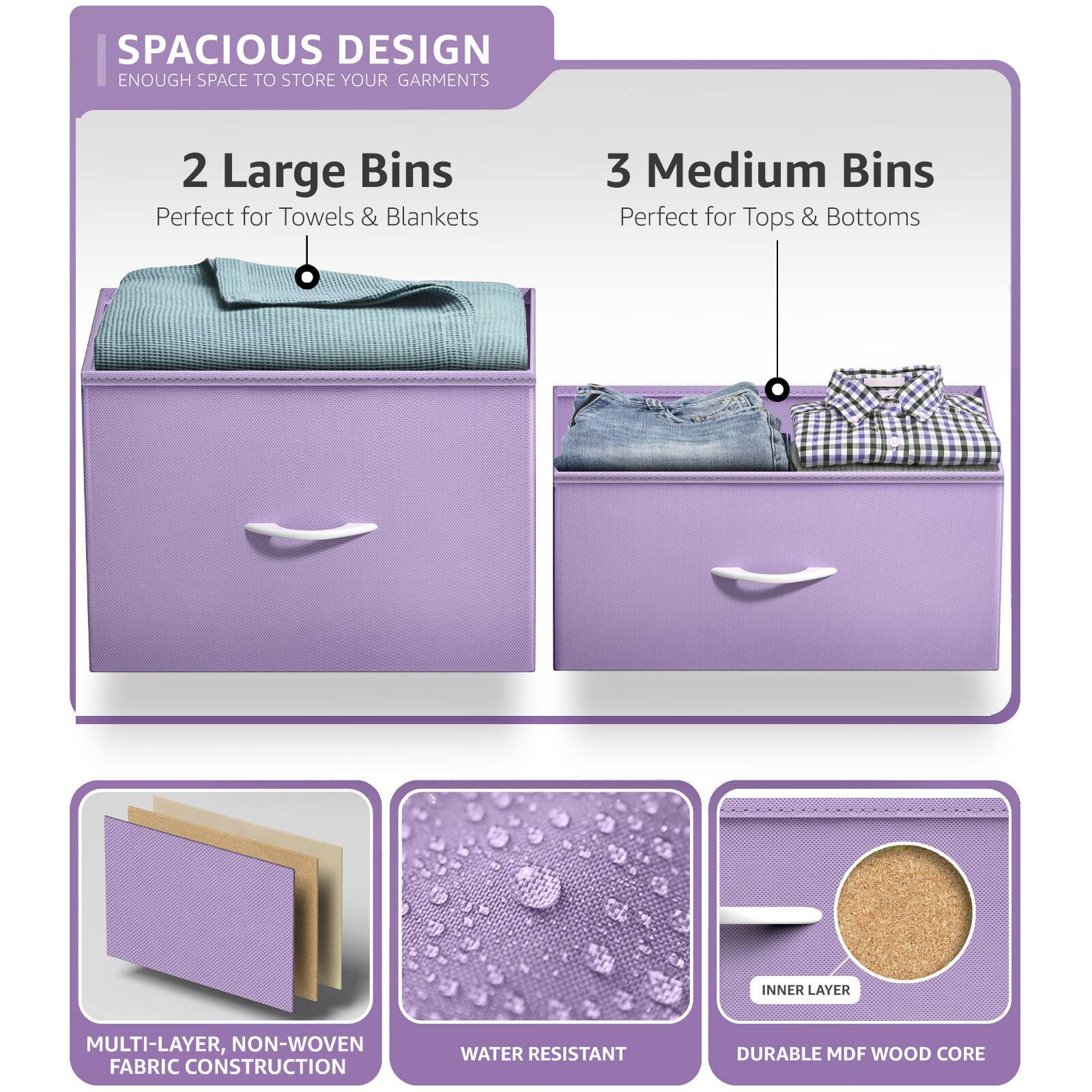 SPACIOUS DESIGN  
ENOUGH SPACE TO STORE YOUR GARMENTS  

2 Large Bins  
Perfect for Towels & Blankets  

3 Medium Bins  
Perfect for Tops & Bottoms  

MULTI-LAYER, NON-WOVEN FABRIC CONSTRUCTION  

WATER RESISTANT  

DURABLE MDF WOOD CORE