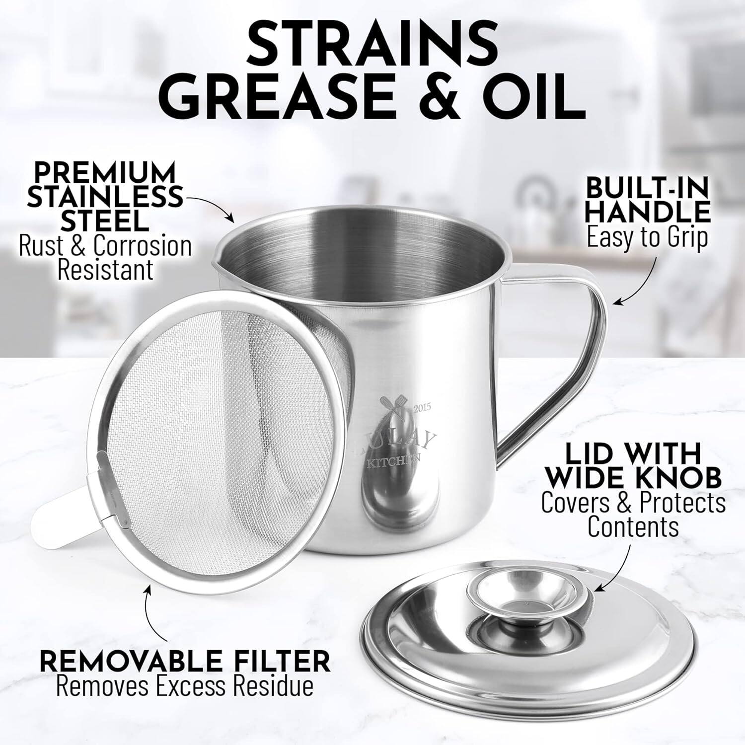 STRAINS GREASE & OIL

PREMIUM STAINLESS STEEL  
Rust & Corrosion Resistant

BUILT-IN HANDLE  
Easy to Grip

REMOVABLE FILTER  
Removes Excess Residue

LID WITH WIDE KNOB  
Covers & Protects Contents