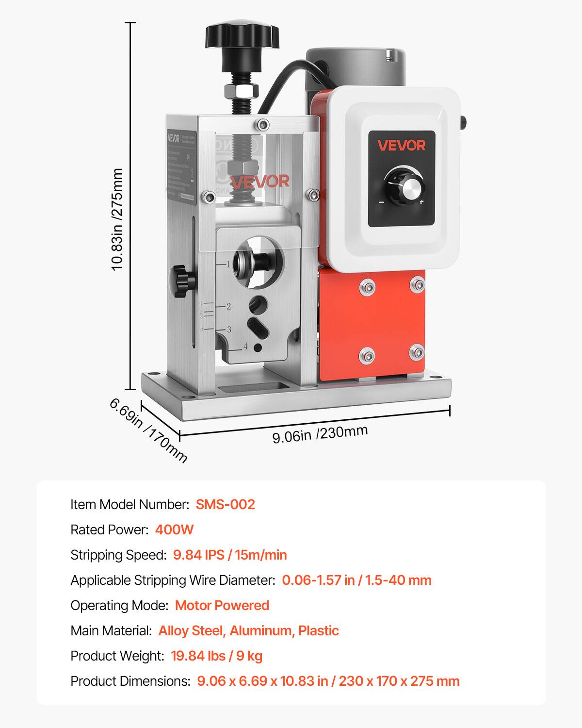 /275mm 10.83in  
VEVOR  
DW VEVOR AND I 2  
VEVOR  
3  
4  
6.69in /230mm /170mm 9.06in  
Item Model Number: SMS-002  
Rated Power: 400W  
Stripping Speed: 9.84 IPS / 15m/min  
Applicable Stripping Wire Diameter: 0.06-1.57 in 1.5-40 mm  
Operating Mode: Motor Powered  
Main Material: Alloy Steel, Aluminum, Plastic  
Product Weight: 19.84 lbs 9 kg  
Product Dimensions: 9.06 X 6.69 X 10.83 in 230 X 170 X 275 mm