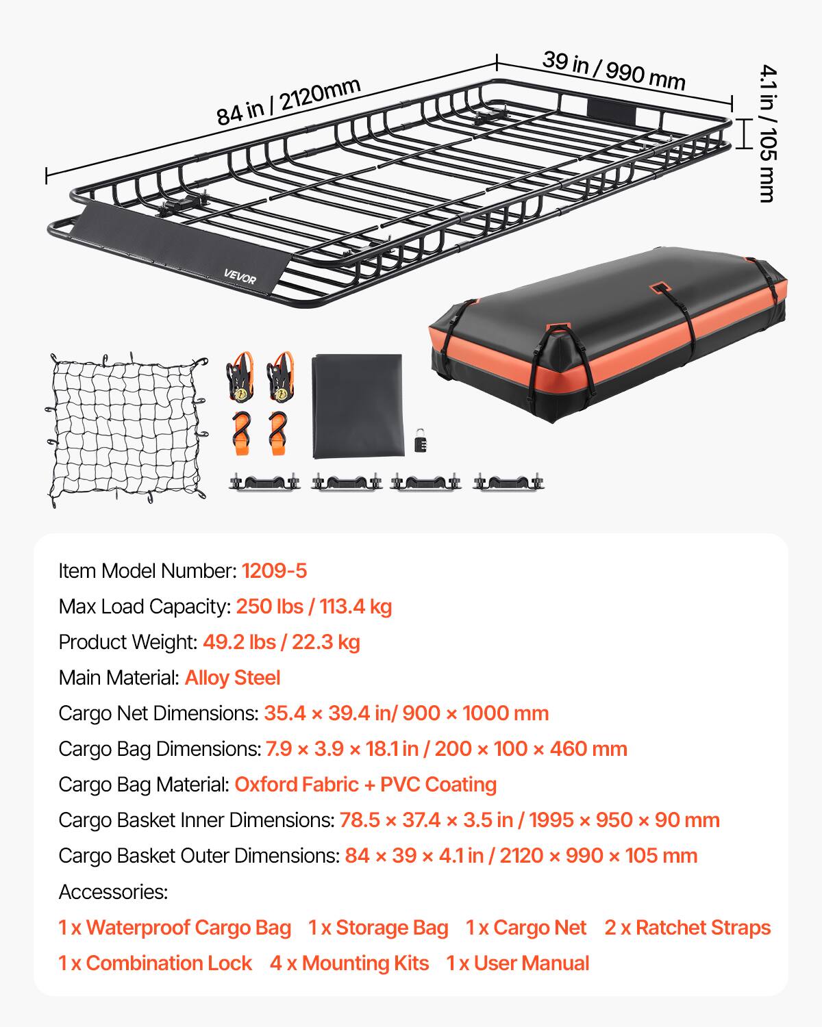 VEVOR

Item Model Number: 1209-5

Max Load Capacity: 250 lbs / 113.4 kg

Product Weight: 49.2 lbs / 22.3 kg

Main Material: Alloy Steel

Cargo Net Dimensions: 35.4 x 39.4 in / 900 x 1000 mm

Cargo Bag Dimensions: 7.9 x 3.9 x 18.1 in / 200 x 100 x 460 mm

Cargo Bag Material: Oxford Fabric + PVC Coating

Cargo Basket Inner Dimensions: 78.5 x 37.4 x 3.5 in / 1995 x 950 x 90 mm

Cargo Basket Outer Dimensions: 84 x 39 x 4.1 in / 2120 x 990 x 105 mm

Accessories:
1 x Waterproof Cargo Bag
1 x Storage Bag
1 x Cargo Net
2 x Ratchet Straps
1 x Combination Lock
4 x Mounting Kits
1 x User Manual