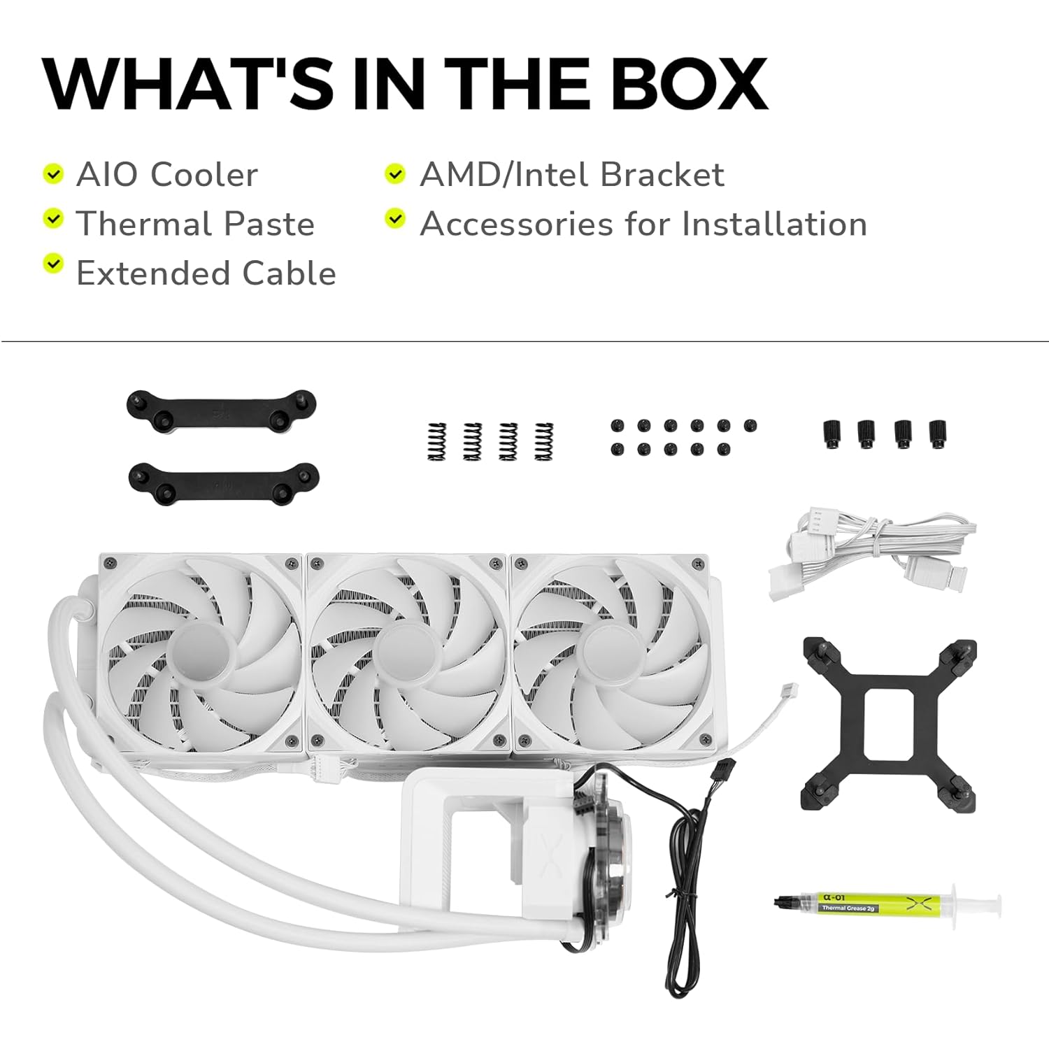 WHAT'S IN THE BOX

- AIO Cooler
- Thermal Paste
- Extended Cable
- AMD/Intel Bracket
- Accessories for Installation