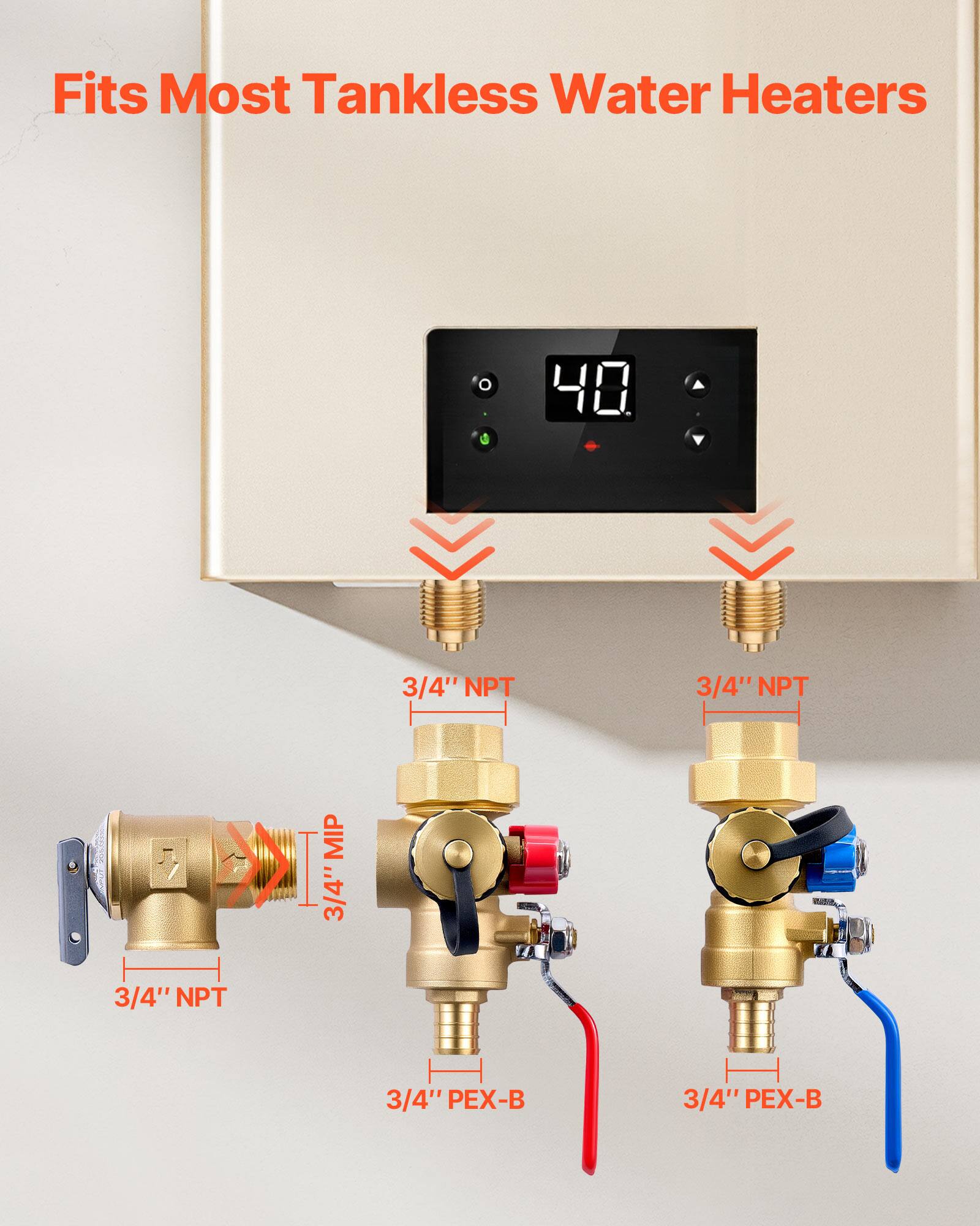 Fits Most Tankless Water Heaters

3/4" NPT  
3/4" NPT  
3/4" NPT MIP  
3/4" PEX-B  
3/4" PEX-B