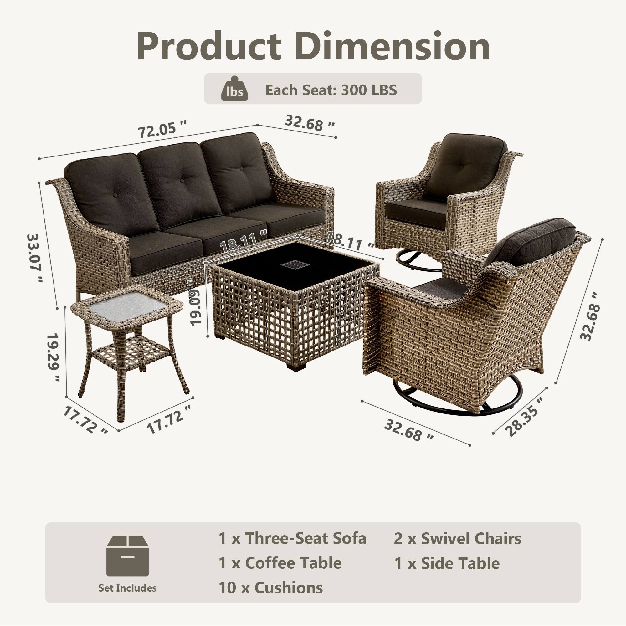Product Dimension  
Each Seat: 300 LBS  

72.05"  
32.68"  
33.07"  
19.29"  
18.11"  
17.72"  
19.09"  
17.72"  
18.11"  
32.68"  
28.35"  
32.68"  

Set Includes  
1 x Three-Seat Sofa  
1 x Coffee Table  
10 x Cushions  
2 x Swivel Chairs  
1 x Side Table