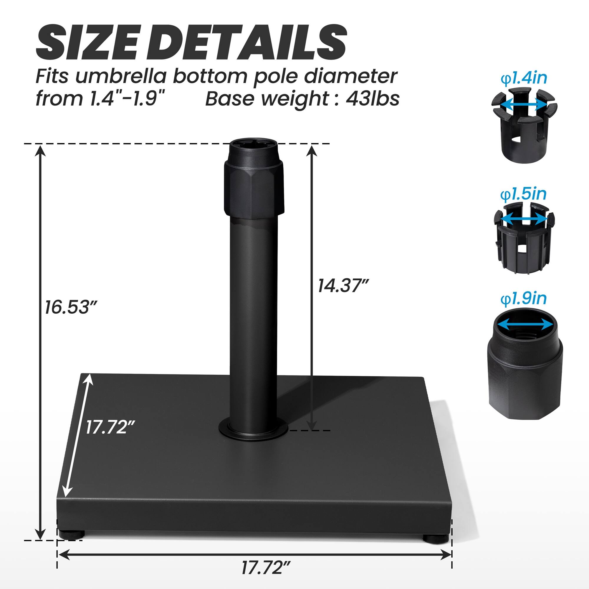 **SIZE DETAILS**

Fits umbrella bottom pole diameter from 1.4"-1.9"

Base weight: 43lbs

- 1.4in
- 1.5in
- 1.9in

- 16.53"
- 14.37"
- 17.72"
- 17.72"