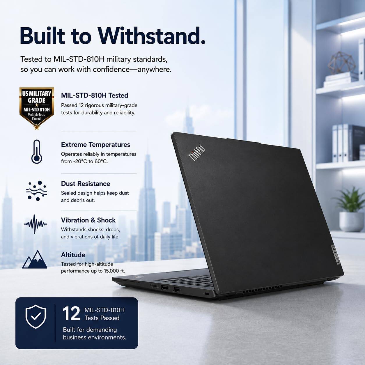 Built to Withstand.  
Tested to MIL-STD-810H military standards, so you can work with confidence—anywhere.  

US MILITARY GRADE  
MIL-STD-810H Tested  
Passed 12 rigorous military-grade tests for durability and reliability.  

Extreme Temperatures  
Operates reliably in temperatures from -20°C to 60°C.  

Dust Resistance  
Sealed design helps keep dust and debris out.  

Vibration & Shock  
Withstands shocks, drops, and vibrations of daily life.  

Altitude  
Tested for high-altitude performance up to 15,000 ft.  

12 MIL-STD-810H Tests Passed  
Built for demanding business environments.