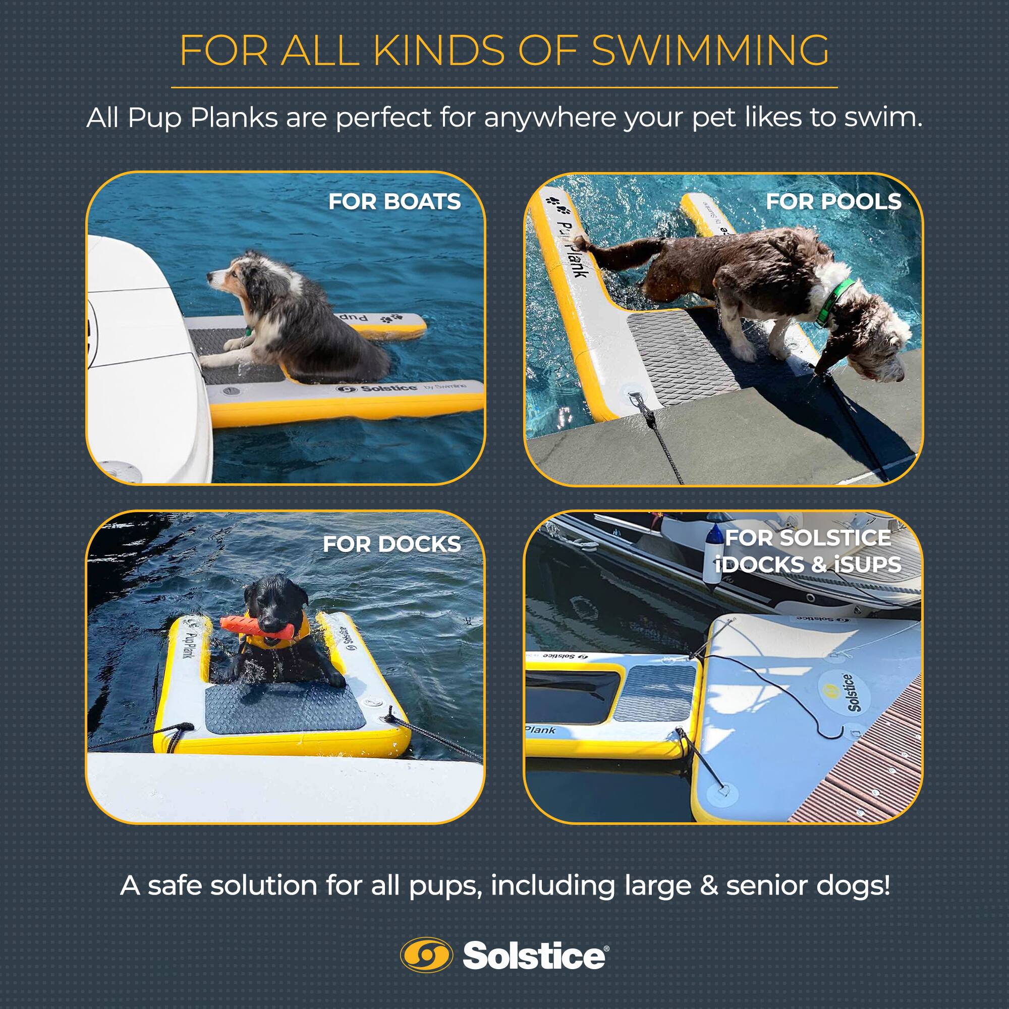 FOR ALL KINDS OF SWIMMING

All Pup Planks are perfect for anywhere your pet likes to swim.

FOR BOATS

FOR POOLS

FOR DOCKS

FOR SOLSTICE DOCKS & iSUPS

A safe solution for all pups, including large & senior dogs!

Solstice