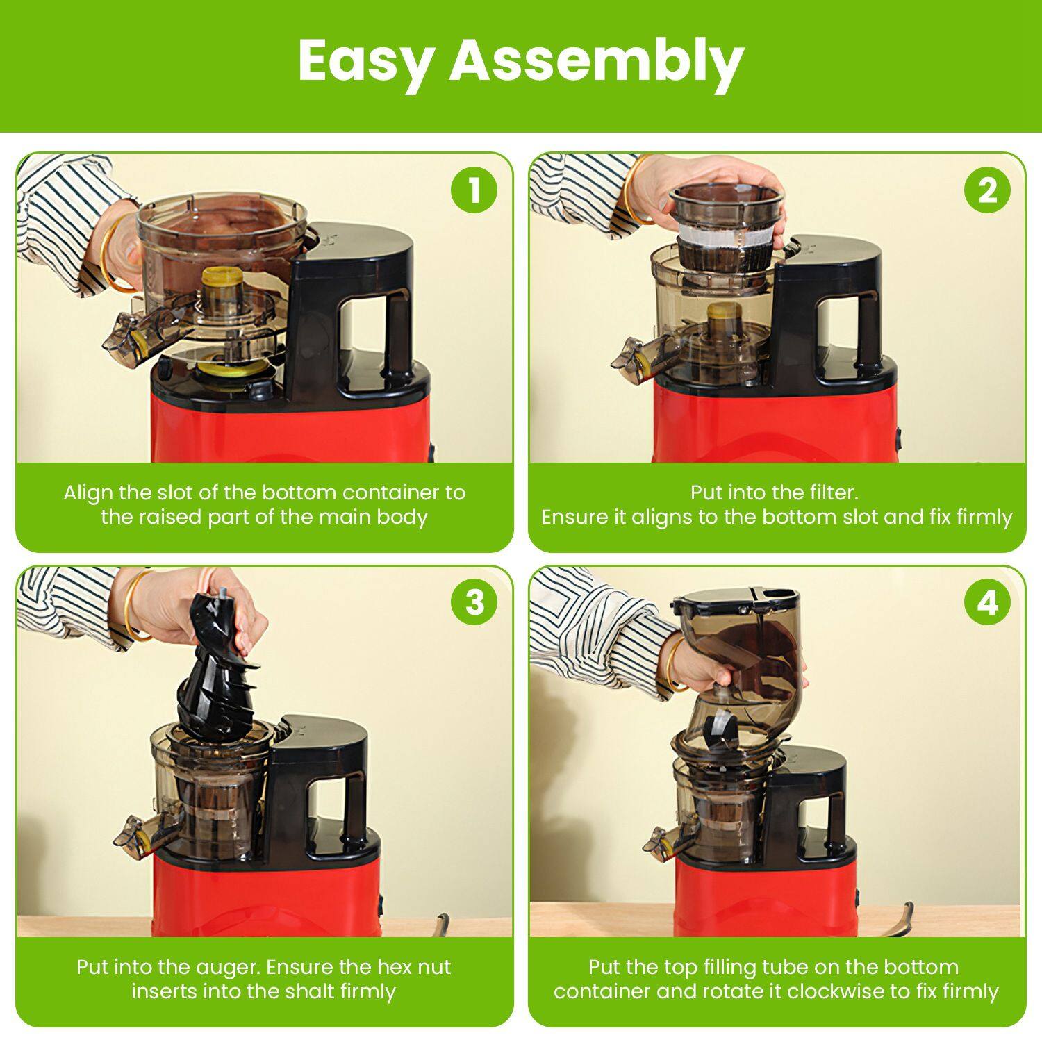 Easy Assembly

1. Align the slot of the bottom container to the raised part of the main body.
2. Put into the filter. Ensure it aligns to the bottom slot and fix firmly.
3. Put into the auger. Ensure the hex nut inserts into the shaft firmly.
4. Put the top filling tube on the bottom container and rotate it clockwise to fix firmly.