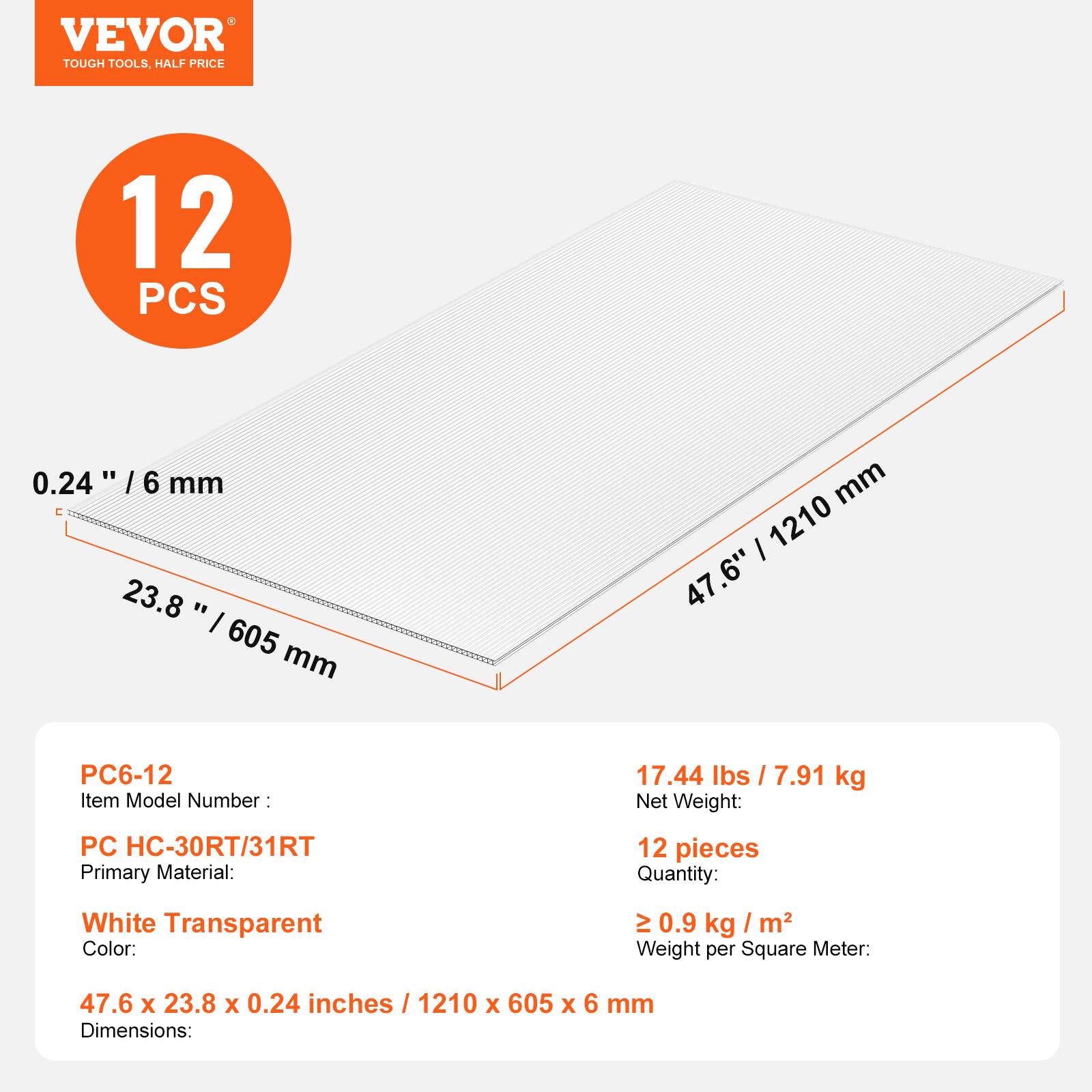 VEVOR TOUGH TOOLS, HALF PRICE

12 PCS

0.24" / 6 mm

23.8" / 605 mm

47.6" / 1210 mm

Item Model Number: PC6-12

Primary Material: PC HC-30RT/31RT

Color: White Transparent

Quantity: 12 pieces

Net Weight: 17.44 lbs / 7.91 kg

Weight per Square Meter: ≥ 0.9 kg / m²

Dimensions: 47.6 x 23.8 x 0.24 inches / 1210 x 605 x 6 mm