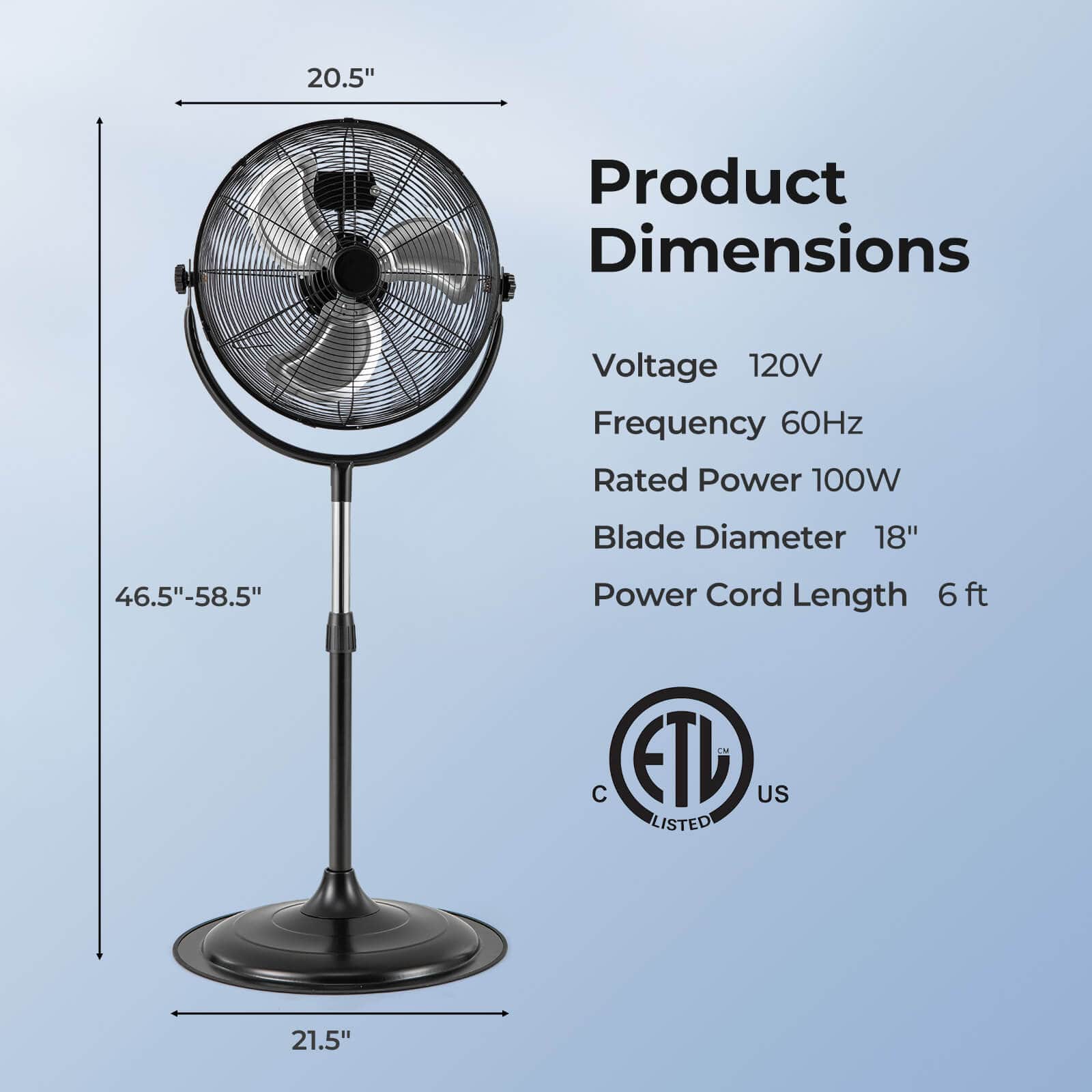 Product Dimensions
- Voltage: 120V
- Frequency: 60Hz
- Rated Power: 100W
- Blade Diameter: 18"
- Power Cord Length: 6 ft
Dimensions:
- Height: 46.5" - 58.5"
- Width: 20.5"
- Base Diameter: 21.5"
Certifications:
- ETL Listed
- C US
