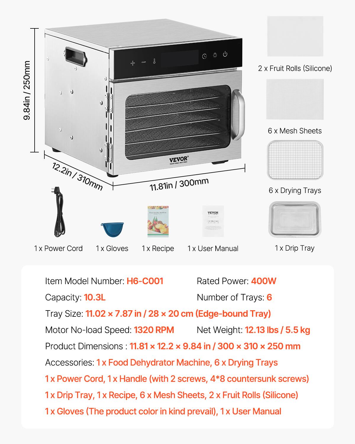 / 250mm 9.84in  
2 X Fruit Rolls (Silicone)  
6 X Mesh Sheets  
12.2in I 310mm  
VEVOR 11.81in 300mm  
6 X Drying Trays  
VEVOR  
1x Power Cord  
1 X Gloves  
Recipe  
1x User Manual  
Drip Tray  
Item Model Number: H6-C001  
Rated Power: 400W  
Capacity: 10.3L  
Number of Trays: 6  
Tray Size: 11.02 X 7.87 28 x 20 cm (Edge-bound Tray)  
Motor No-load Speed: 1320 RPM  
Net Weight: 12.13 lbs 5.5 kg  
Product Dimensions 11.81 12.2 X 9.84 in 300 x 310 x 250 mm  
Accessories: 1x Food Dehydrator Machine, 6 X Drying Trays 1 X Power Cord, Handle (with 2 screws, 4*8 countersunk screws