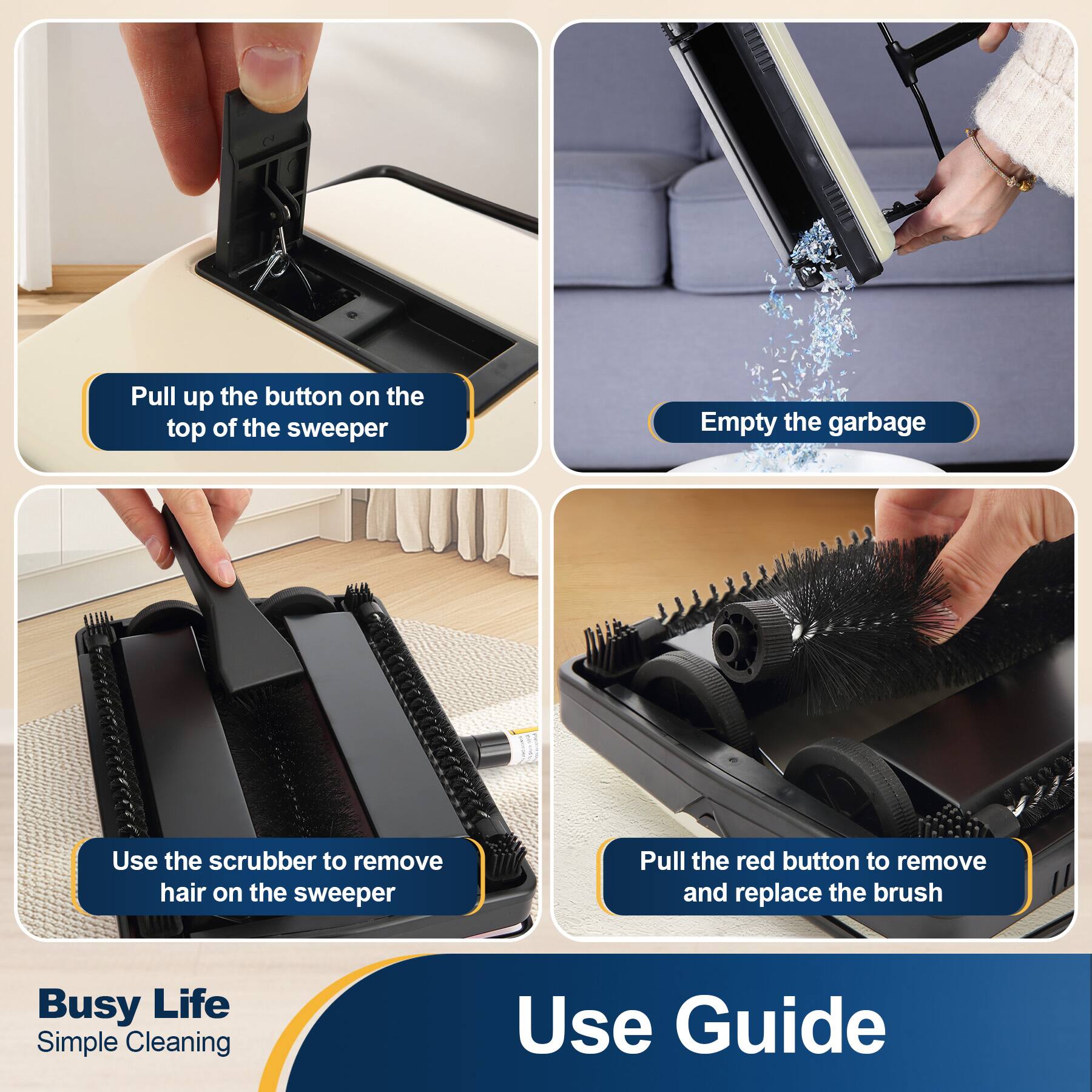 Pull up the button on the top of the sweeper

Empty the garbage

Use the scrubber to remove hair on the sweeper

Pull the red button to remove and replace the brush

Busy Life Simple Cleaning

Use Guide
