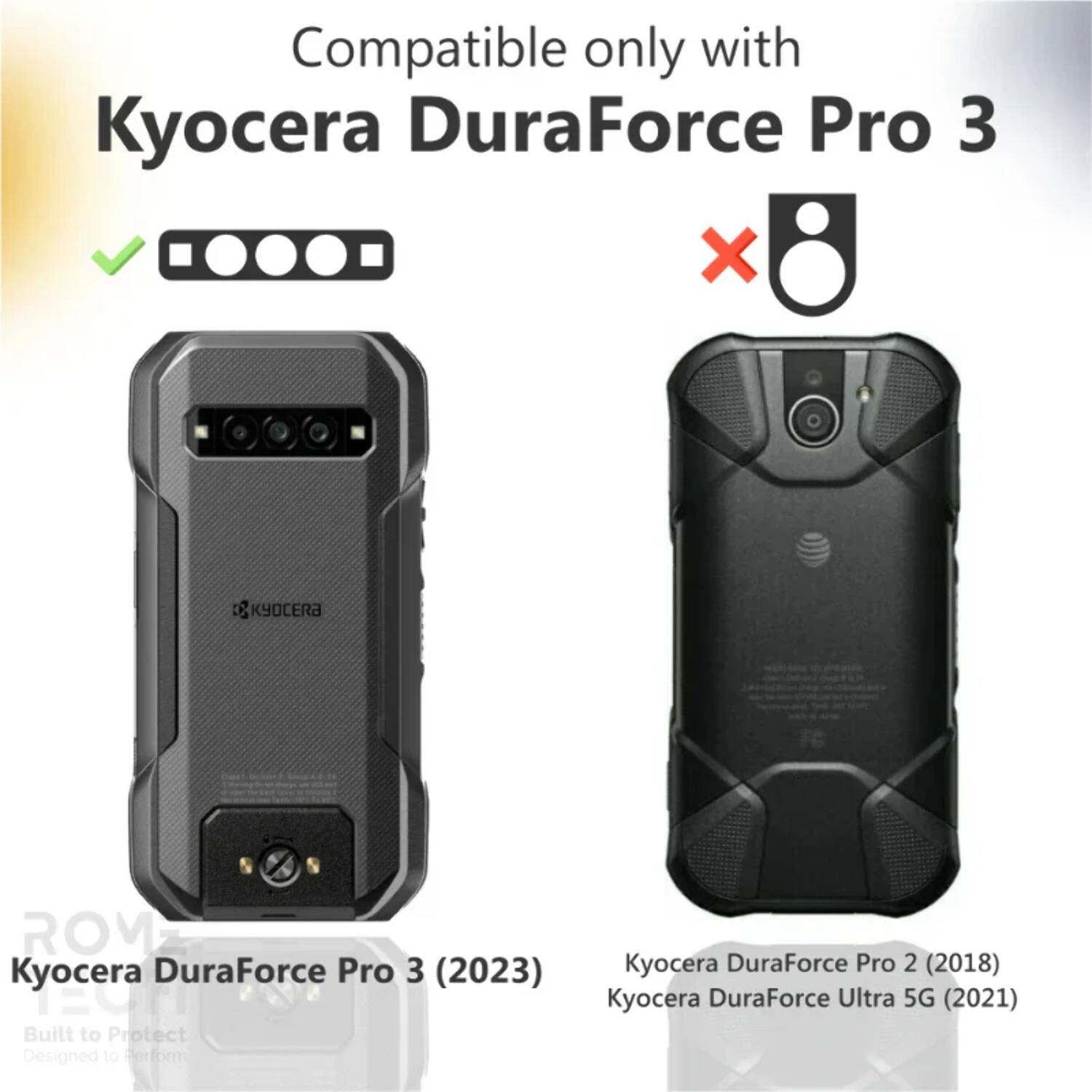 Compatible only with Kyocera DuraForce Pro 3

KYOCERA ROM

Kyocera DuraForce Pro 3 (2023)

Built to Protect Designed to Perform

Kyocera DuraForce Pro 2 (2018)

Kyocera DuraForce Ultra 5G (2021)
