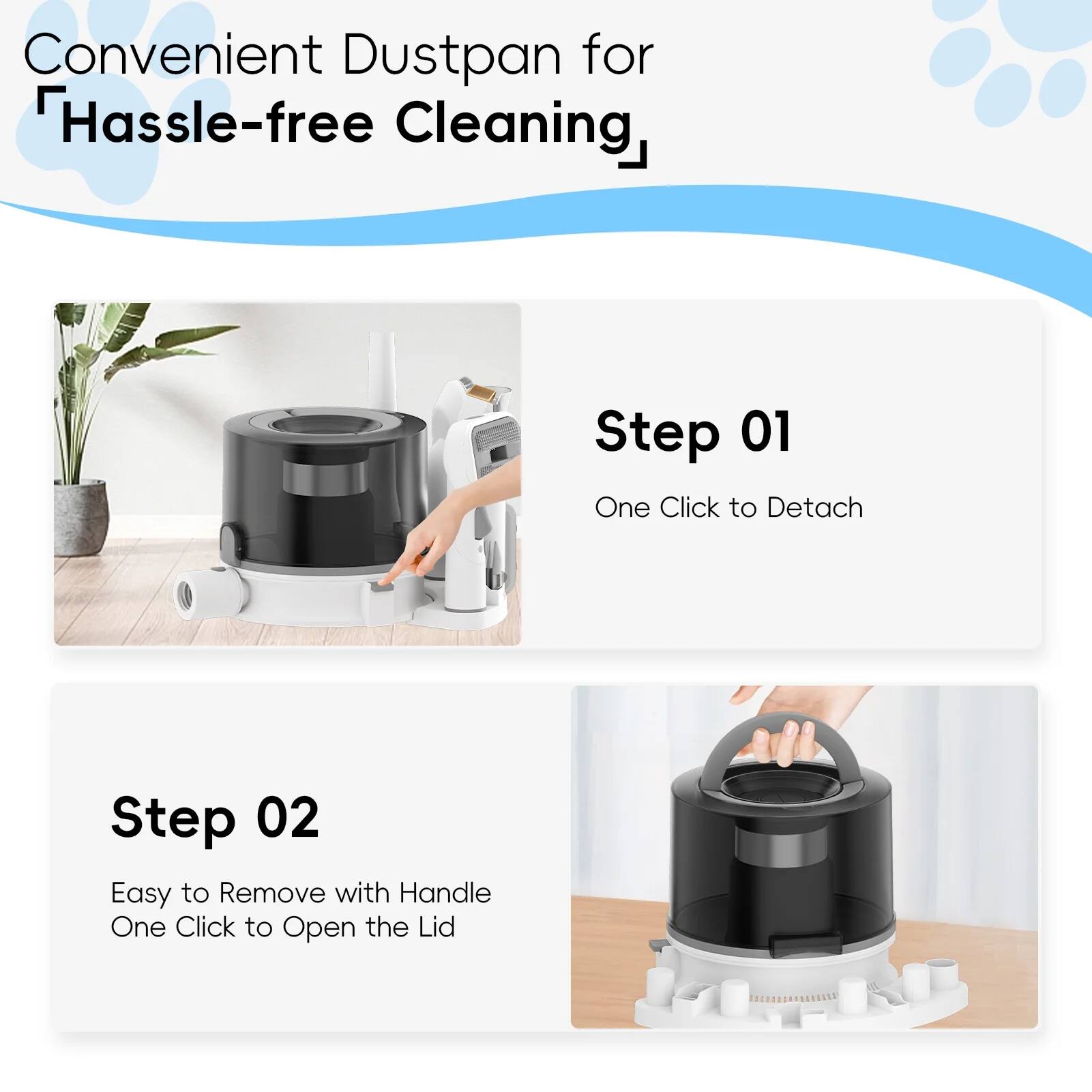 Convenient Dustpan for Hassle-free Cleaning

Step 01  
One Click to Detach

Step 02  
Easy to Remove with Handle  
One Click to Open the Lid