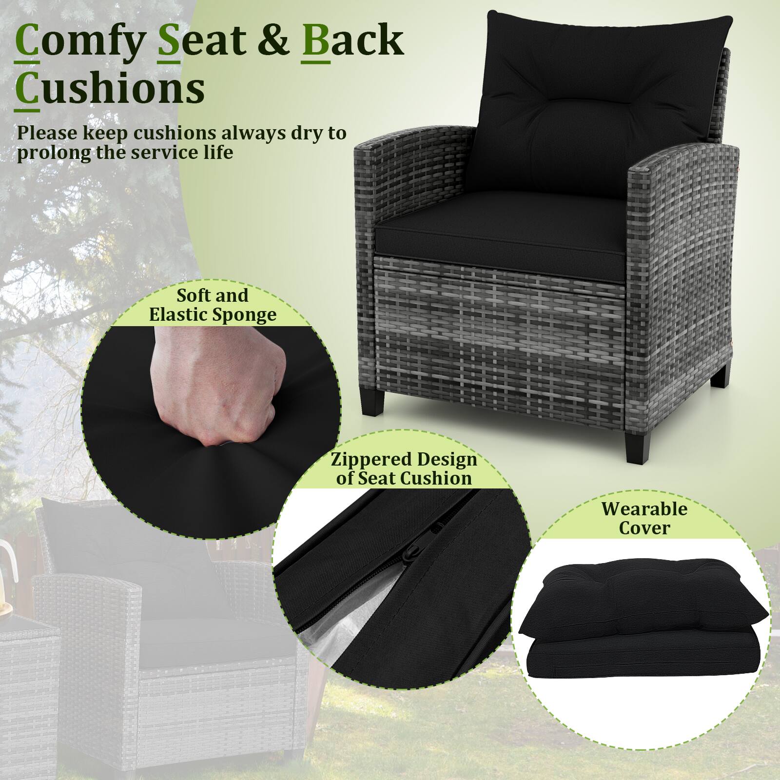 Comfy Seat & Back Cushions
Please keep cushions always dry to prolong the service life
Soft and Elastic Sponge
Zippered Design of Seat Cushion
Wearable Cover