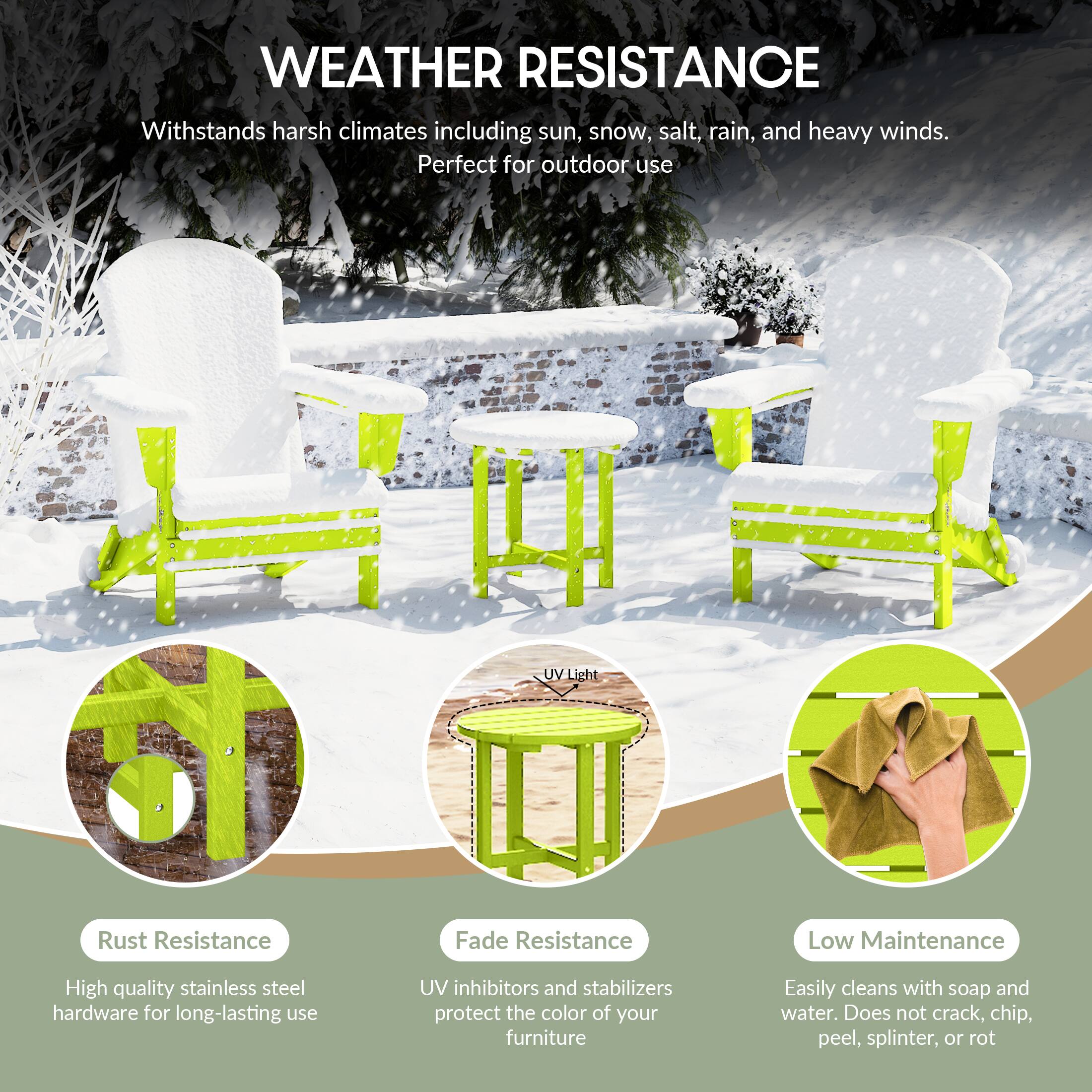 WEATHER RESISTANCE  
Withstands harsh climates including sun, snow, salt, rain, and heavy winds.  
Perfect for outdoor use  

- **Rust Resistance**  
  High quality stainless steel hardware for long-lasting use  

- **Fade Resistance**  
  UV inhibitors and stabilizers protect the color of your furniture  

- **Low Maintenance**  
  Easily cleans with soap and water. Does not crack, chip, peel, splinter, or rot