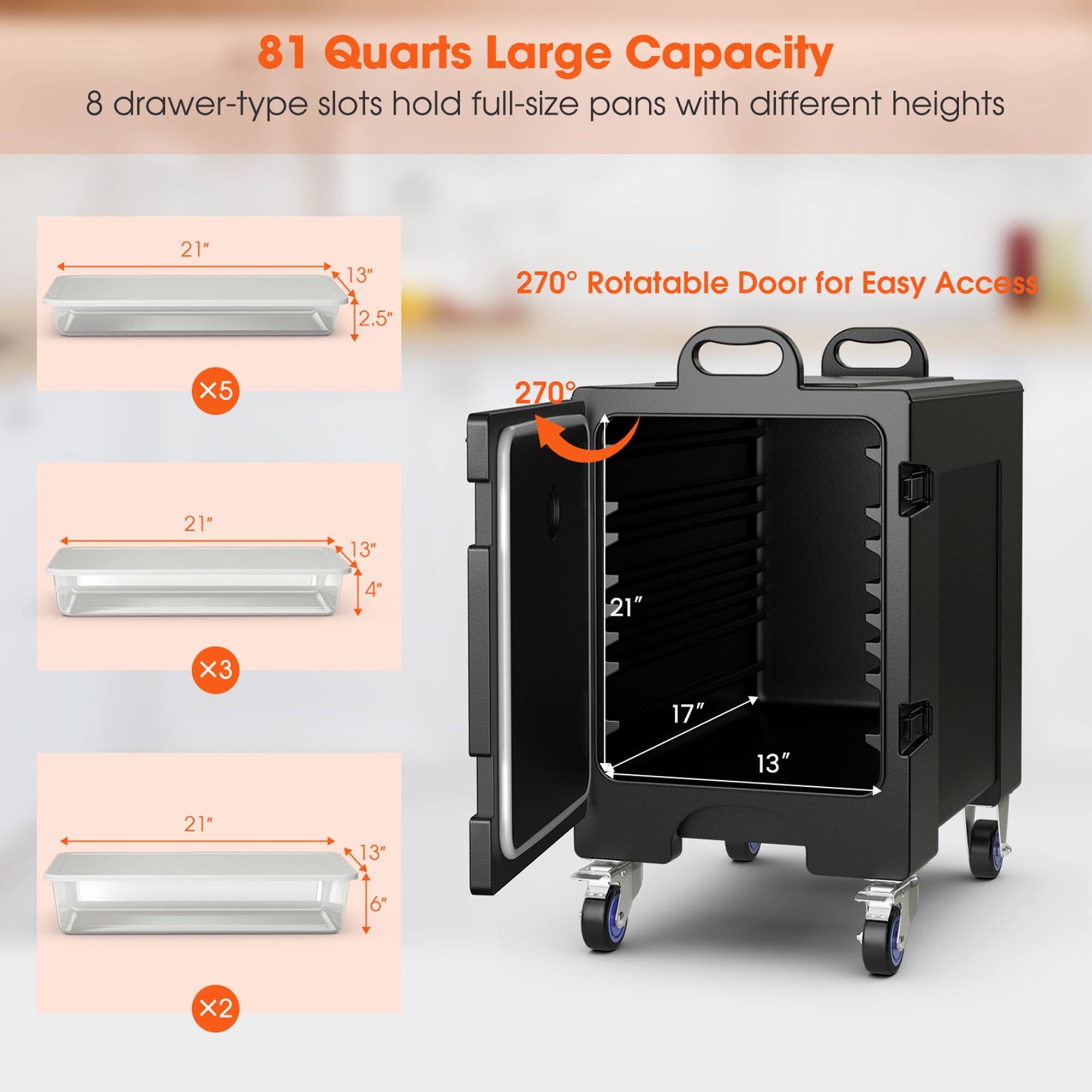 81 Quarts Large Capacity  
8 drawer-type slots hold full-size pans with different heights  

270° Rotatable Door for Easy Access  

- 21" x 13" x 2.5" (x5)  
- 21" x 13" x 4" (x3)  
- 21" x 13" x 6" (x2)  

21" x 17" x 13"