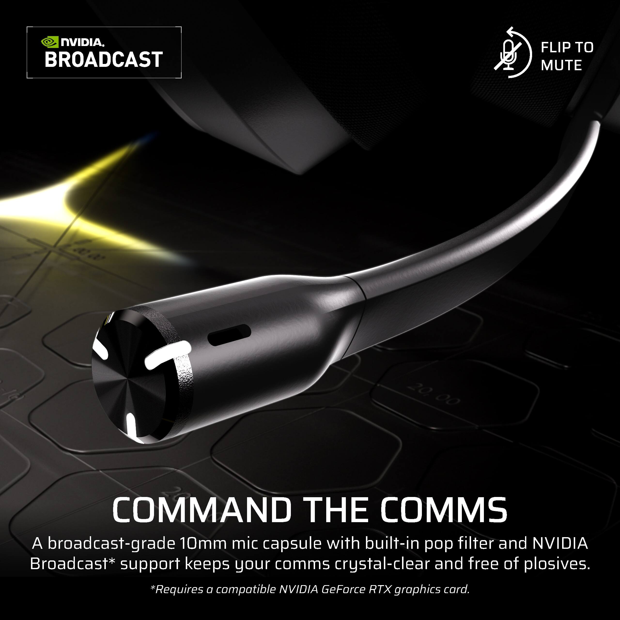NVIDIA BROADCAST

FLIP TO MUTE

COMMAND THE COMMS

A broadcast-grade 10mm mic capsule with built-in pop filter and NVIDIA Broadcast* support keeps your comms crystal-clear and free of plosives.

*Requires a compatible NVIDIA GeForce RTX graphics card.