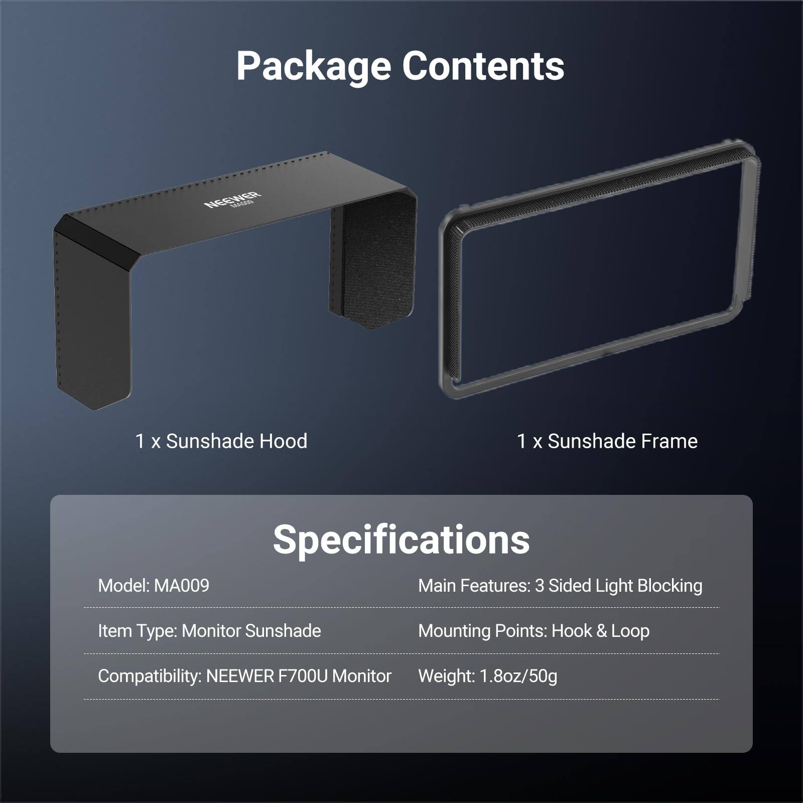 Package Contents

1 X Sunshade Hood
1 X Sunshade Frame

Specifications

Model: MA009
Main Features: 3 Sided Light Blocking
Item Type: Monitor Sunshade
Mounting Points: Hook & Loop
Compatibility: NEEWER F700U Monitor
Weight: 1.8oz/50g