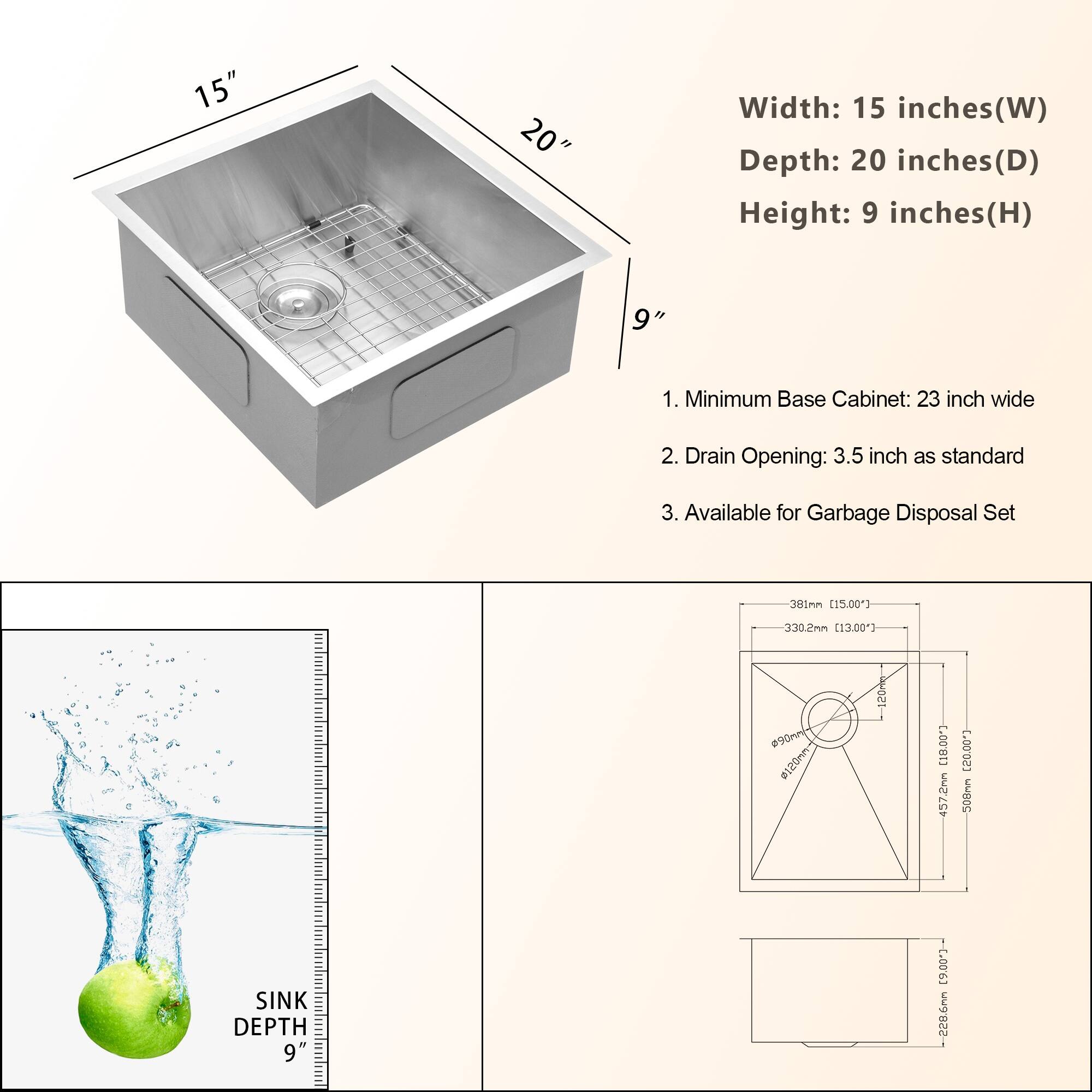Width: 15 inches(W) Depth: 20 inches(D) Height: 9 inches(H) 1. Minimum Base Cabinet: 23 inch wide 2. Drain Opening: 3.5 inch as standard 3. Available for Garbage Disposal Set 301mm 15.00") 330.2mm [13.003 P90mn I I [18.00 457.2mm [20.00"] -508mm SINK DEPTH 9" [9,00"- 228.6nm