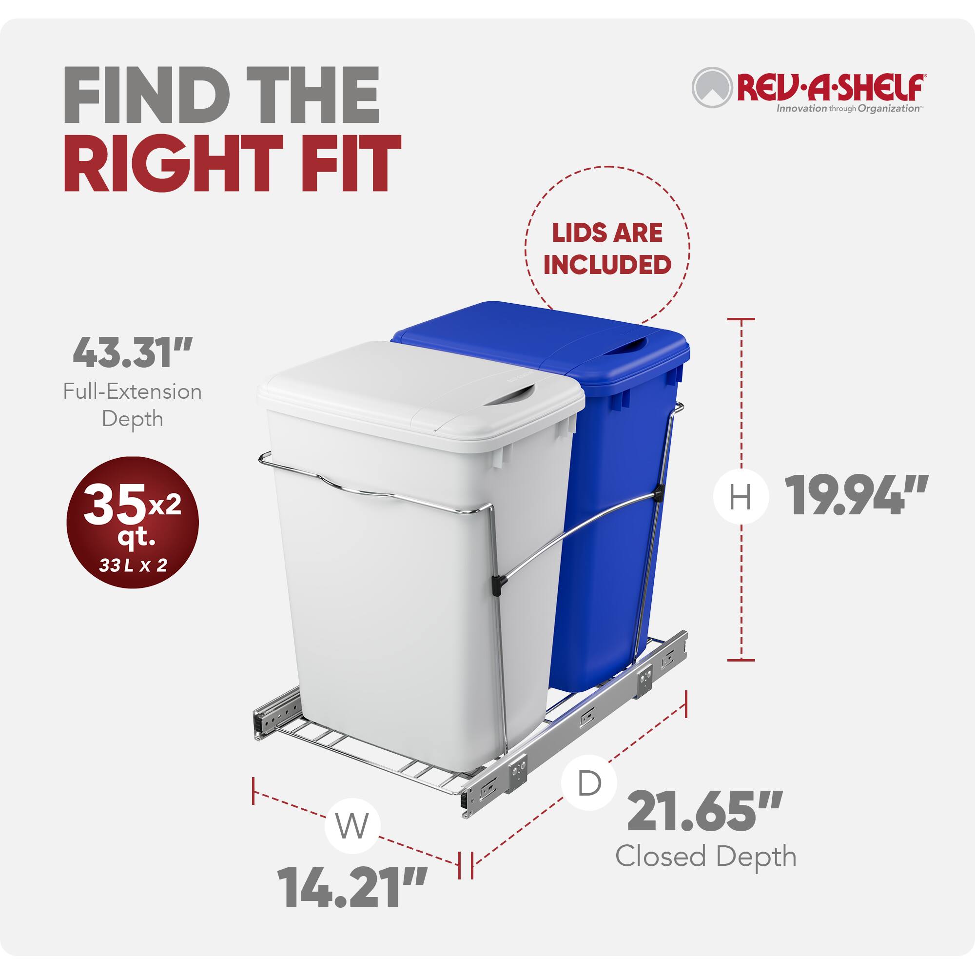 FIND THE RIGHT FIT  
REV-A-SHELF  
Innovation through Organization  
LIDS ARE INCLUDED  

43.31" Full-Extension Depth  
35x2 qt. (33L x 2)  
19.94" H  
14.21" W  
21.65" D  
Closed Depth