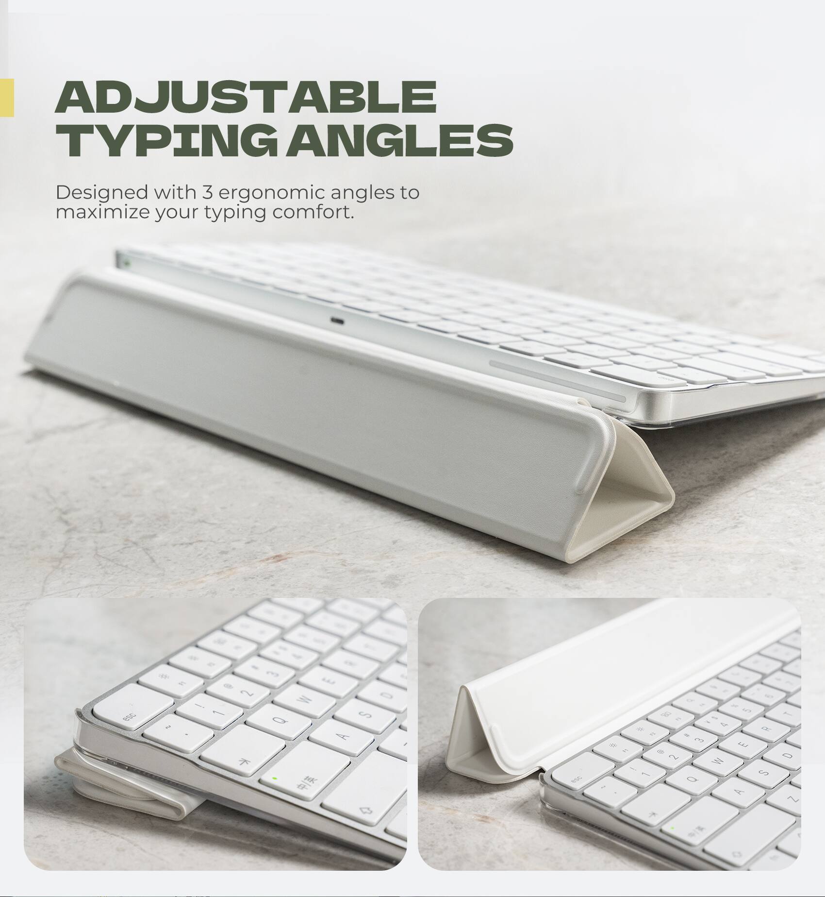 ADJUSTABLE TYPING ANGLES  
Designed with 3 ergonomic angles to maximize your typing comfort.