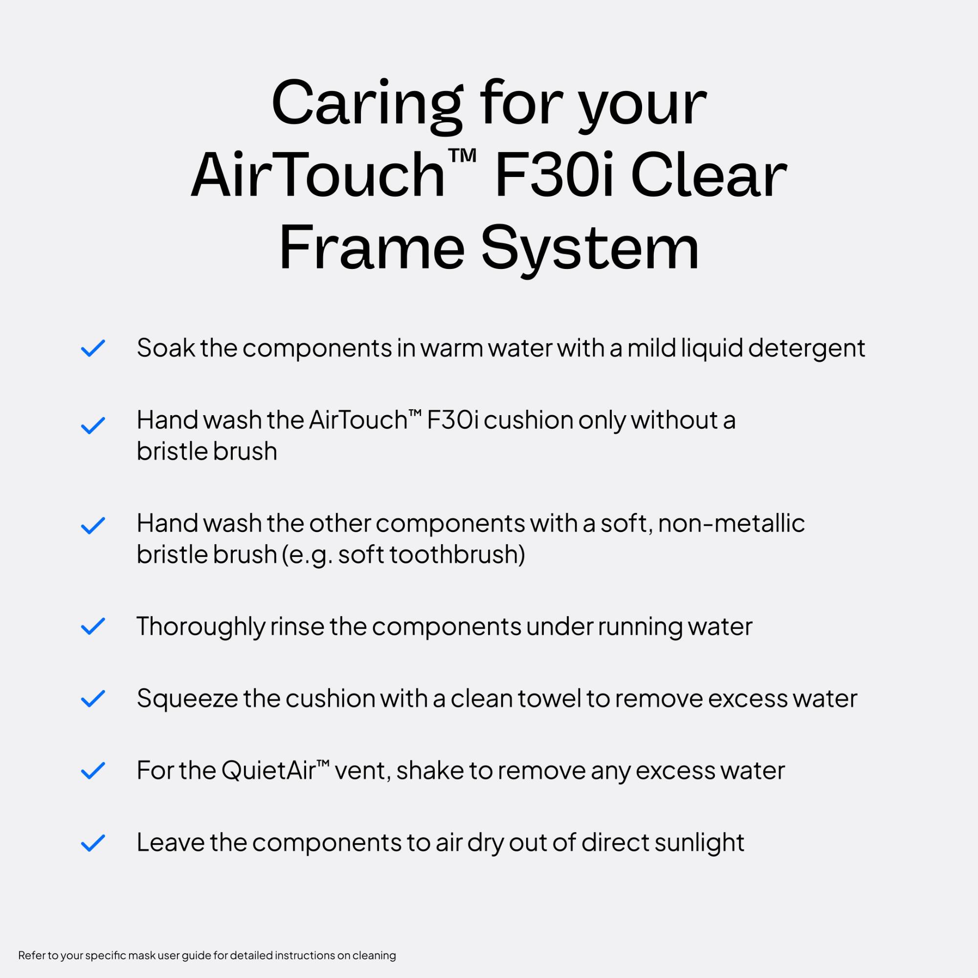 Caring for your AirTouch™ F30i Clear Frame System

- Soak the components in warm water with a mild liquid detergent
- Hand wash the AirTouch™ F30i cushion only without a bristle brush
- Hand wash the other components with a soft, non-metallic bristle brush (e.g. soft toothbrush)
- Thoroughly rinse the components under running water
- Squeeze the cushion with a clean towel to remove excess water
- For the QuietAir™ vent, shake to remove any excess water
- Leave the components to air dry out of direct sunlight

Refer to your specific mask user guide for detailed instructions on cleaning