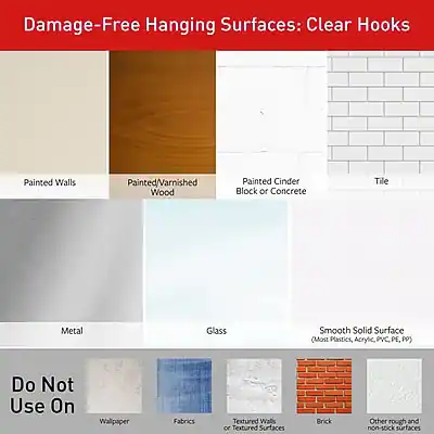 Damage-Free Hanging Surfaces: Clear Hooks

- Painted Walls
- Painted/Varnished Wood
- Painted Cinder Block or Concrete
- Tile
- Metal
- Glass
- Smooth Solid Surface (Most Plastics, Acrylic, PVC, PP)

Do Not Use On

- Wallpaper
- Fabrics
- Textured Walls or Textured Surfaces
- Brick
- Other rough and non-stick surfaces