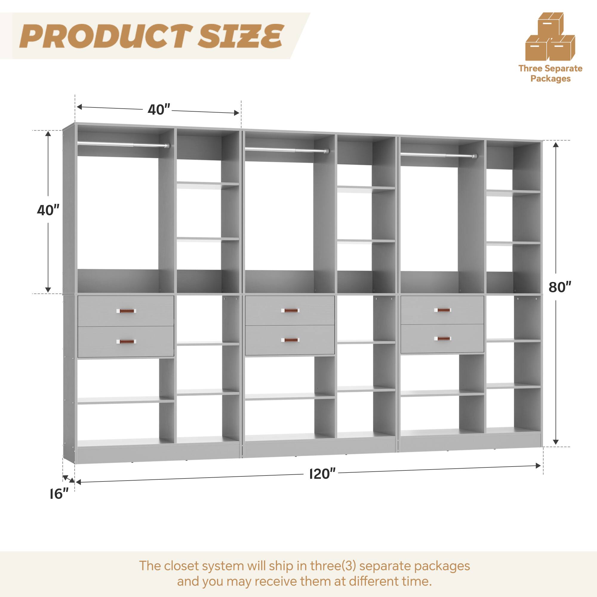 PRODUCT SIZE

Three Separate Packages

40" 40" 80" 16" 120"

The closet system will ship in three(3) separate packages and you may receive them at different time.