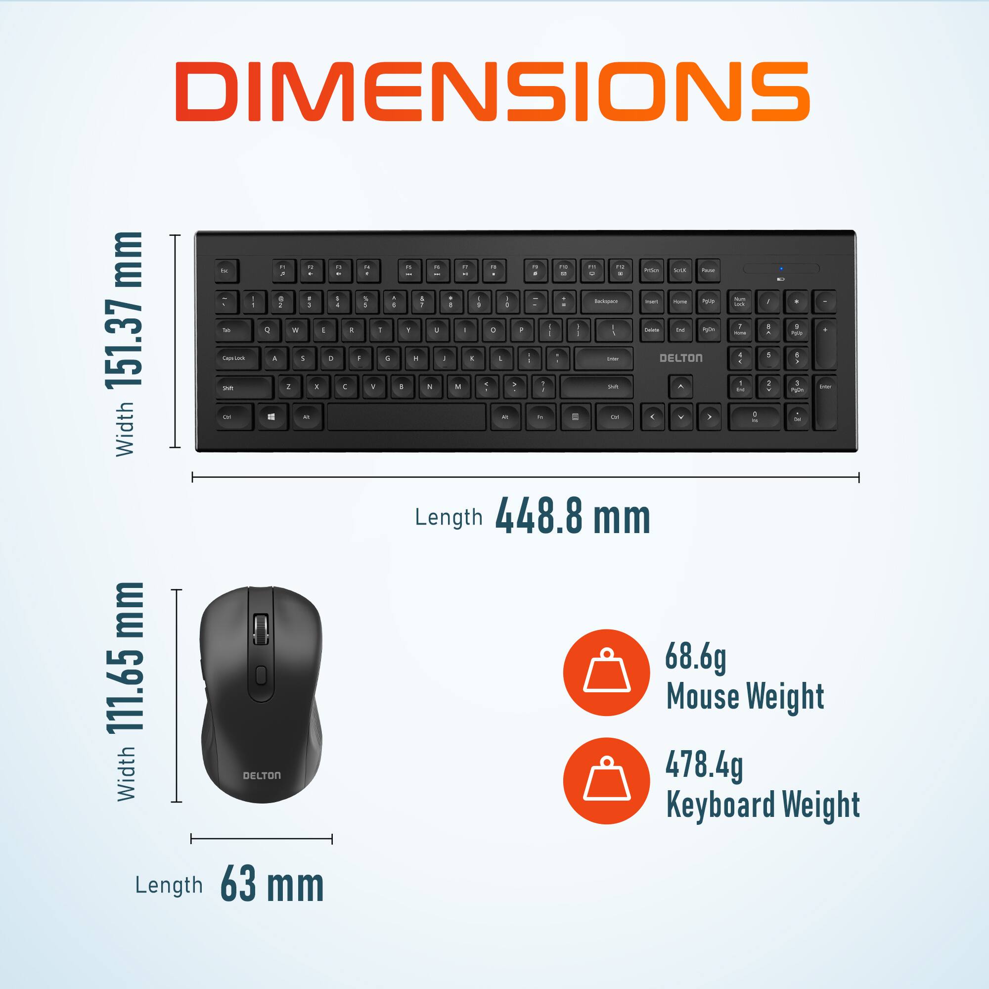 DIMENSIONS

Width 151.37 mm
Length 448.8 mm

Width 111.65 mm
Length 63 mm

68.6g Mouse Weight
478.4g Keyboard Weight