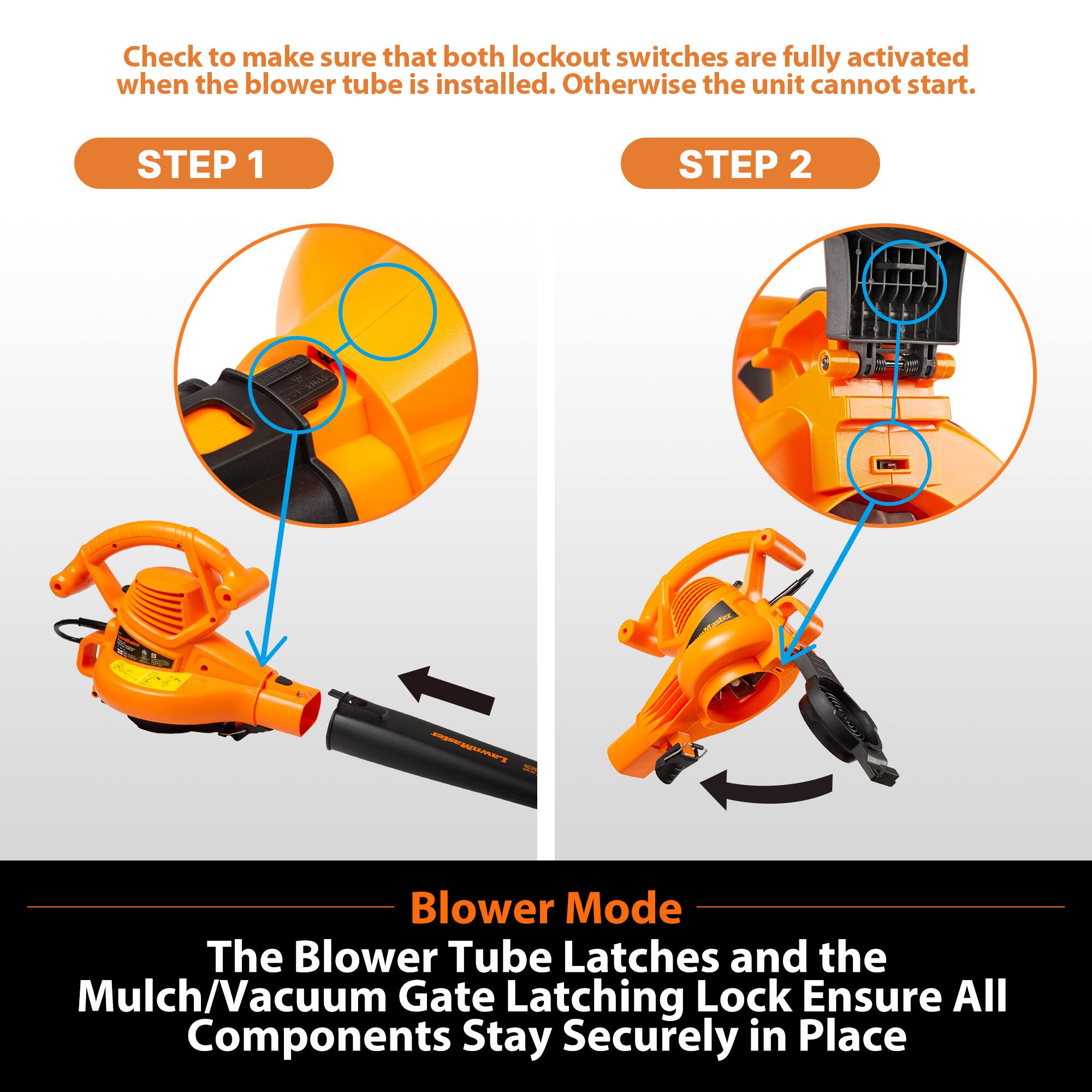 Check to make sure that both lockout switches are fully activated when the blower tube is installed. Otherwise the unit cannot start.

STEP 1

STEP 2

Blower Mode
The Blower Tube Latches and the Mulch/Vacuum Gate Latching Lock Ensure All Components Stay Securely in Place
