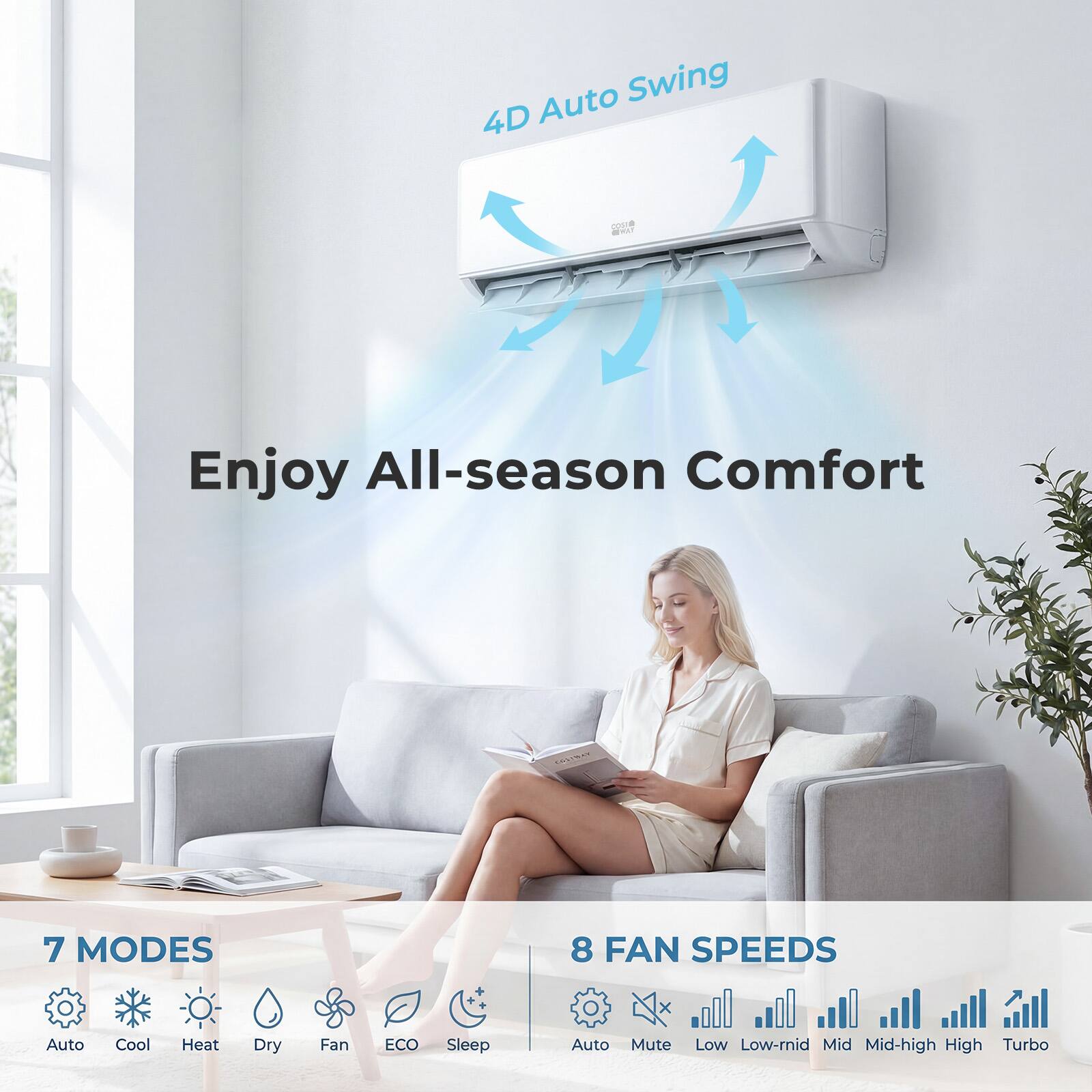 Auto Swing 4D  
Enjoy All-season Comfort  
7 MODES  
8 FAN SPEEDS  
Auto Cool Heat Dry Fan ECO Sleep Auto Mute Low Low-mid Mid Mid-high High Turbo