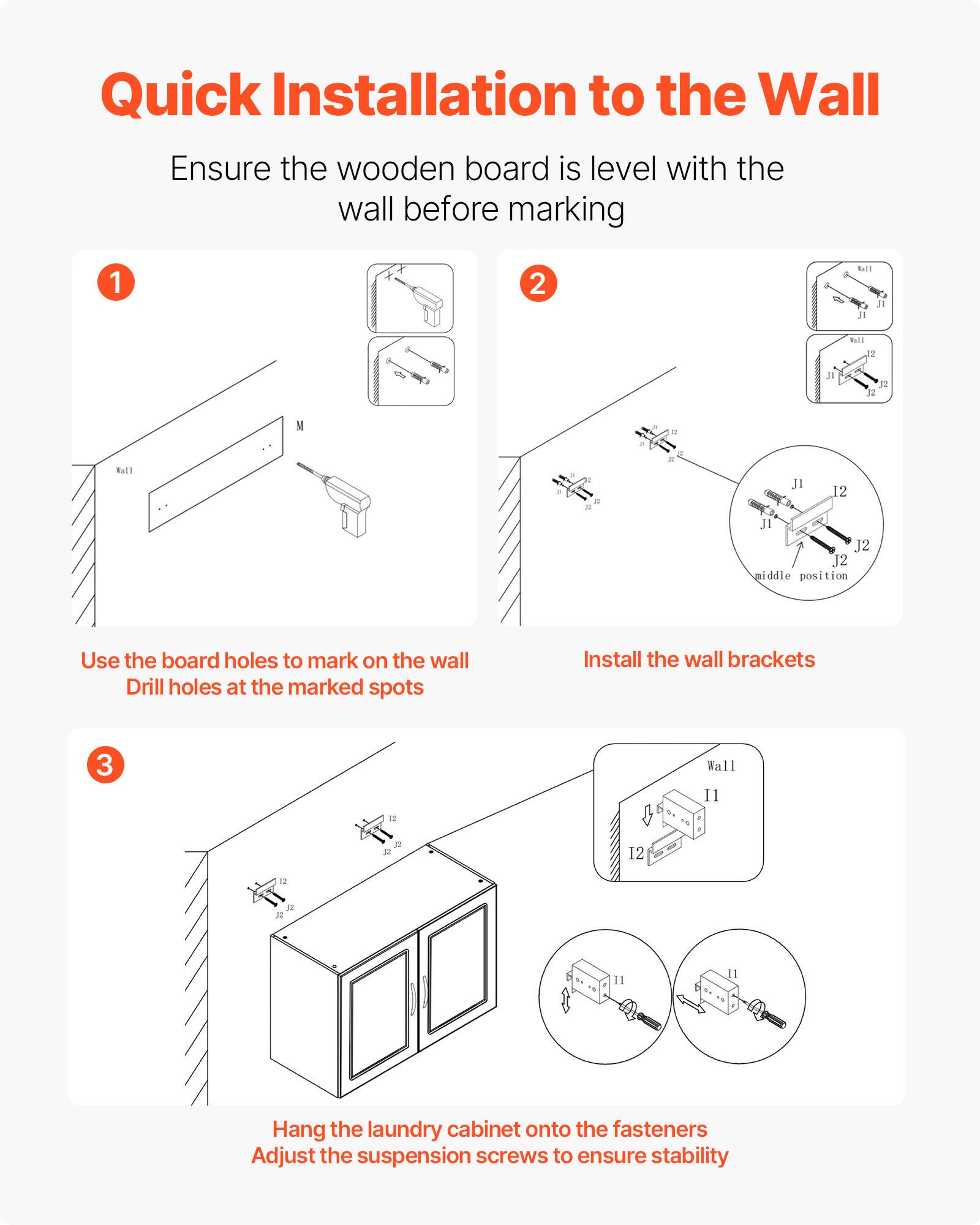 Quick Installation to the Wall

Ensure the wooden board is level with the wall before marking

1. Use the board holes to mark on the wall. Drill holes at the marked spots.

2. Install the wall brackets.

3. Hang the laundry cabinet onto the fasteners. Adjust the suspension screws to ensure stability.